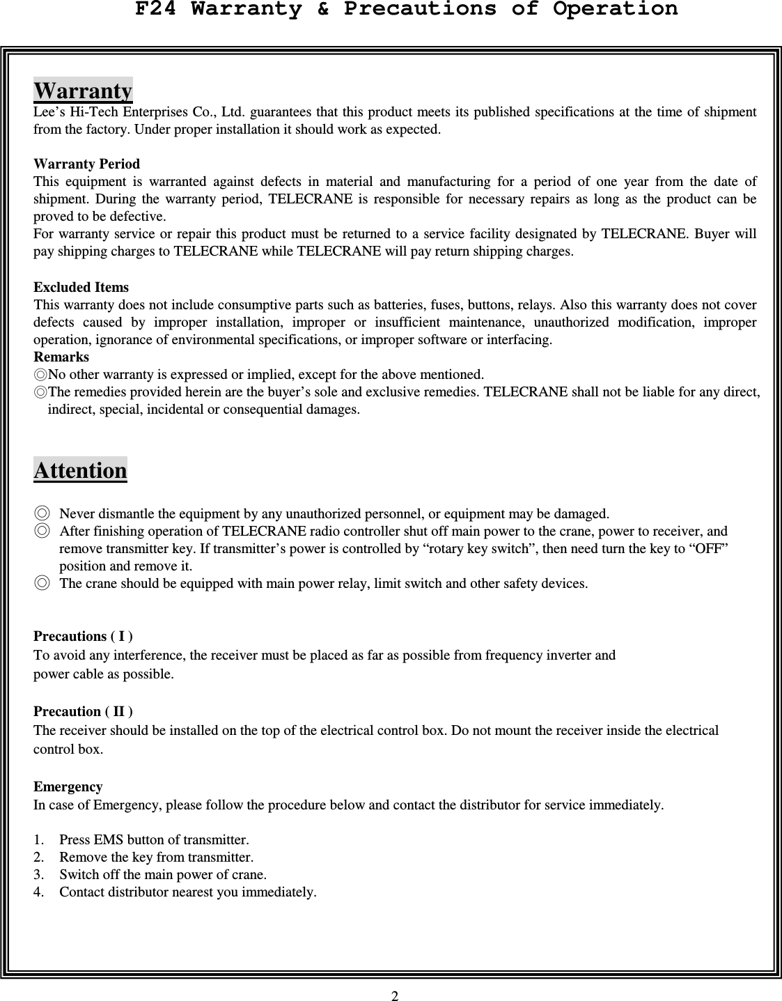   2     Warranty Lee&rsquo;s Hi-Tech Enterprises Co., Ltd. guarantees that this product meets its published specifications at the time of shipment from the factory. Under proper installation it should work as expected.  Warranty Period   This  equipment  is  warranted  against  defects  in  material  and  manufacturing  for  a  period  of  one  year  from  the  date  of shipment.  During  the  warranty  period,  TELECRANE  is  responsible  for  necessary  repairs  as  long  as  the  product  can  be proved to be defective. For warranty service or repair this product must be returned to a service facility designated by TELECRANE. Buyer will pay shipping charges to TELECRANE while TELECRANE will pay return shipping charges.    Excluded Items             This warranty does not include consumptive parts such as batteries, fuses, buttons, relays. Also this warranty does not cover defects  caused  by  improper  installation,  improper  or  insufficient  maintenance,  unauthorized  modification,  improper operation, ignorance of environmental specifications, or improper software or interfacing. Remarks No other warranty is expressed or implied, except for the above mentioned. The remedies provided herein are the buyer&rsquo;s sole and exclusive remedies. TELECRANE shall not be liable for any direct, indirect, special, incidental or consequential damages.   Attention   Never dismantle the equipment by any unauthorized personnel, or equipment may be damaged.  After finishing operation of TELECRANE radio controller shut off main power to the crane, power to receiver, and remove transmitter key. If transmitter&rsquo;s power is controlled by &ldquo;rotary key switch&rdquo;, then need turn the key to &ldquo;OFF&rdquo; position and remove it.  The crane should be equipped with main power relay, limit switch and other safety devices.   Precautions ( I )   To avoid any interference, the receiver must be placed as far as possible from frequency inverter and   power cable as possible.  Precaution ( II ) The receiver should be installed on the top of the electrical control box. Do not mount the receiver inside the electrical control box. Emergency In case of Emergency, please follow the procedure below and contact the distributor for service immediately.  1. Press EMS button of transmitter. 2. Remove the key from transmitter. 3. Switch off the main power of crane. 4. Contact distributor nearest you immediately.      F24 Warranty &amp; Precautions of Operation 