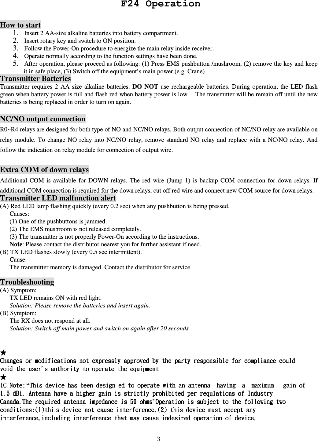   3    How to start1. Insert 2 AA-size alkaline batteries into battery compartment.   2. Insert rotary key and switch to ON position. 3. Follow the Power-On procedure to energize the main relay inside receiver.   4. Operate normally according to the function settings have been done. 5. After operation, please proceed as following: (1) Press EMS pushbutton /mushroom, (2) remove the key and keep it in safe place, (3) Switch off the equipment&rsquo;s main power (e.g. Crane)   Transmitter Batteries Transmitter  requires  2  AA  size  alkaline  batteries.  DO NOT  use  rechargeable  batteries.  During  operation,  the  LED  flash green when battery power is full and flash red when battery power is low.    The transmitter will be remain off until the new batteries is being replaced in order to turn on again.  NC/NO output connection R0~R4 relays are designed for both type of NO and NC/NO relays. Both output connection of NC/NO relay are available on relay module.  To  change  NO relay  into  NC/NO  relay,  remove  standard  NO relay  and  replace  with a  NC/NO  relay.  And follow the indication on relay module for connection of output wire.  Extra COM of down relays Additional  COM  is  available  for  DOWN  relays.  The  red  wire  (Jump  1)  is  backup  COM  connection  for  down  relays.  If additional COM connection is required for the down relays, cut off red wire and connect new COM source for down relays. Transmitter LED malfunction alert (A) Red LED lamp flashing quickly (every 0.2 sec) when any pushbutton is being pressed.         Causes: (1) One of the pushbuttons is jammed. (2) The EMS mushroom is not released completely.   (3) The transmitter is not properly Power-On according to the instructions. Note: Please contact the distributor nearest you for further assistant if need. (B) TX LED flashes slowly (every 0.5 sec intermittent).         Cause: The transmitter memory is damaged. Contact the distributor for service.  Troubleshooting (A) Symptom:       TX LED remains ON with red light.       Solution: Please remove the batteries and insert again.   (B) Symptom:       The RX does not respond at all.       Solution: Switch off main power and switch on again after 20 seconds.   &ldquo;   F24 Operation 