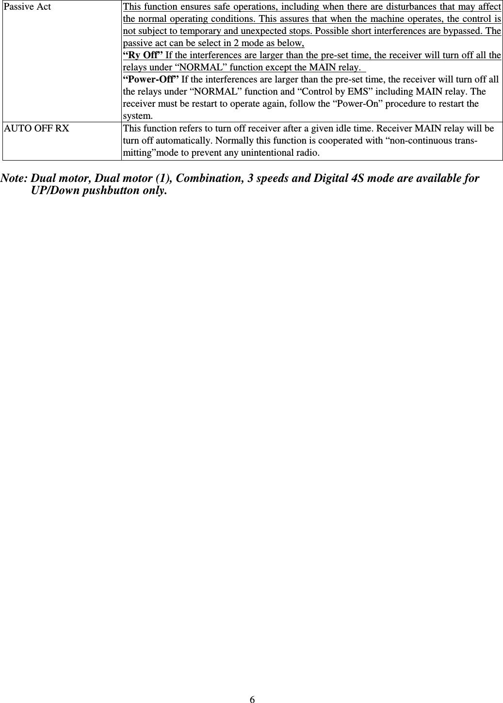   6 Passive Act  This function ensures safe operations, including when there are disturbances that may affect the normal operating conditions. This assures that when the machine operates, the control is not subject to temporary and unexpected stops. Possible short interferences are bypassed. The passive act can be select in 2 mode as below, &ldquo;Ry Off&rdquo; If the interferences are larger than the pre-set time, the receiver will turn off all the relays under &ldquo;NORMAL&rdquo; function except the MAIN relay.   &ldquo;Power-Off&rdquo; If the interferences are larger than the pre-set time, the receiver will turn off all the relays under &ldquo;NORMAL&rdquo; function and &ldquo;Control by EMS&rdquo; including MAIN relay. The   receiver must be restart to operate again, follow the &ldquo;Power-On&rdquo; procedure to restart the   system. AUTO OFF RX  This function refers to turn off receiver after a given idle time. Receiver MAIN relay will be  turn off automatically. Normally this function is cooperated with &ldquo;non-continuous trans-   mitting&rdquo;mode to prevent any unintentional radio.  Note: Dual motor, Dual motor (1), Combination, 3 speeds and Digital 4S mode are available for             UP/Down pushbutton only.        