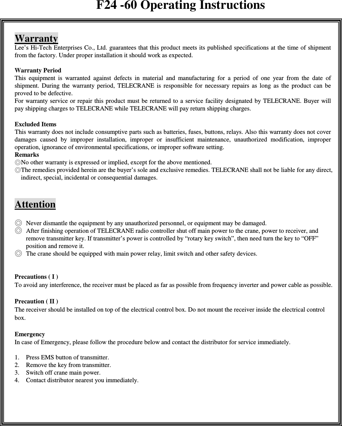    Warranty Lee&rsquo;s Hi-Tech Enterprises Co., Ltd. guarantees that this product meets its published specifications at the time of shipment from the factory. Under proper installation it should work as expected.  Warranty Period   This  equipment  is  warranted  against  defects  in  material  and  manufacturing  for  a  period  of  one  year  from  the  date  of shipment.  During  the  warranty  period,  TELECRANE  is  responsible  for  necessary  repairs  as  long  as  the  product  can  be proved to be defective. For warranty service or repair this product must be returned to  a  service  facility designated by TELECRANE. Buyer will pay shipping charges to TELECRANE while TELECRANE will pay return shipping charges.    Excluded Items             This warranty does not include consumptive parts such as batteries, fuses, buttons, relays. Also this warranty does not cover damages  caused  by  improper  installation,  improper  or  insufficient  maintenance,  unauthorized  modification,  improper operation, ignorance of environmental specifications, or improper software setting. Remarks No other warranty is expressed or implied, except for the above mentioned. The remedies provided herein are the buyer&rsquo;s sole and exclusive remedies. TELECRANE shall not be liable for any direct, indirect, special, incidental or consequential damages.   Attention   Never dismantle the equipment by any unauthorized personnel, or equipment may be damaged.  After finishing operation of TELECRANE radio controller shut off main power to the crane, power to receiver, and remove transmitter key. If transmitter&rsquo;s power is controlled by &ldquo;rotary key switch&rdquo;, then need turn the key to &ldquo;OFF&rdquo; position and remove it.  The crane should be equipped with main power relay, limit switch and other safety devices.   Precautions ( I )   To avoid any interference, the receiver must be placed as far as possible from frequency inverter and power cable as possible.  Precaution ( II ) The receiver should be installed on top of the electrical control box. Do not mount the receiver inside the electrical control box. Emergency In case of Emergency, please follow the procedure below and contact the distributor for service immediately.  1. Press EMS button of transmitter. 2. Remove the key from transmitter. 3. Switch off crane main power. 4. Contact distributor nearest you immediately.         F24 -60 Operating Instructions 