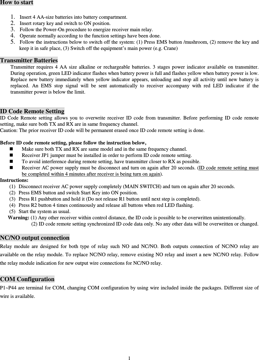   1 How to start 1. Insert 4 AA-size batteries into battery compartment.   2. Insert rotary key and switch to ON position. 3. Follow the Power-On procedure to energize receiver main relay.   4. Operate normally according to the function settings have been done. 5. Follow the instructions below to switch off the system: (1) Press EMS button /mushroom, (2) remove the key and keep it in safe place, (3) Switch off the equipment&rsquo;s main power (e.g. Crane)    Transmitter Batteries Transmitter  requires  4 AA size  alkaline  or  rechargeable  batteries.  3  stages  power  indicator  available  on  transmitter. During operation, green LED indicator flashes when battery power is full and flashes yellow when battery power is low. Replace new battery immediately when yellow indicator  appears, unloading and  stop  all  activity until new battery  is replaced.  An  EMS  stop  signal  will  be  sent  automatically  to  receiver  accompany  with  red  LED  indicator  if  the transmitter power is below the limit.     ID Code Remote SettingID  Code  Remote  setting  allows  you  to  overwrite  receiver  ID  code  from  transmitter.  Before  performing  ID  code  remote setting, make sure both TX and RX are in same frequency channel.   Caution: The prior receiver ID code will be permanent erased once ID code remote setting is done.    Before ID code remote setting, please follow the instruction below,    Make sure both TX and RX are same model and in the same frequency channel.  Receiver JP1 jumper must be installed in order to perform ID code remote setting.  To avoid interference during remote setting, have transmitter closer to RX as possible.  Receiver AC power supply must be disconnect and turn on again after 20 seconds. (ID code remote setting must be completed within 4 minutes after receiver is being turn on again). Instructions: (1) Disconnect receiver AC power supply completely (MAIN SWITCH) and turn on again after 20 seconds. (2) Press EMS button and switch Start Key into ON position. (3) Press R1 pushbutton and hold it (Do not release R1 button until next step is completed). (4) Press R2 button 4 times continuously and release all buttons when red LED flashing. (5) Start the system as usual. Warning: (1) Any other receiver within control distance, the ID code is possible to be overwritten unintentionally.                   (2) ID code remote setting synchronized ID code data only. No any other data will be overwritten or changed.  NC/NO output connection Relay  module  are  designed  for  both  type  of  relay  such  NO  and  NC/NO.  Both  outputs  connection  of  NC/NO  relay  are available on the relay module. To replace NC/NO relay, remove existing NO relay and insert a new NC/NO relay. Follow the relay module indication for new output wire connections for NC/NO relay.  COM Configuration P1~P44 are terminal for COM, changing COM configuration by using wire included inside the packages. Different size of wire is available.         