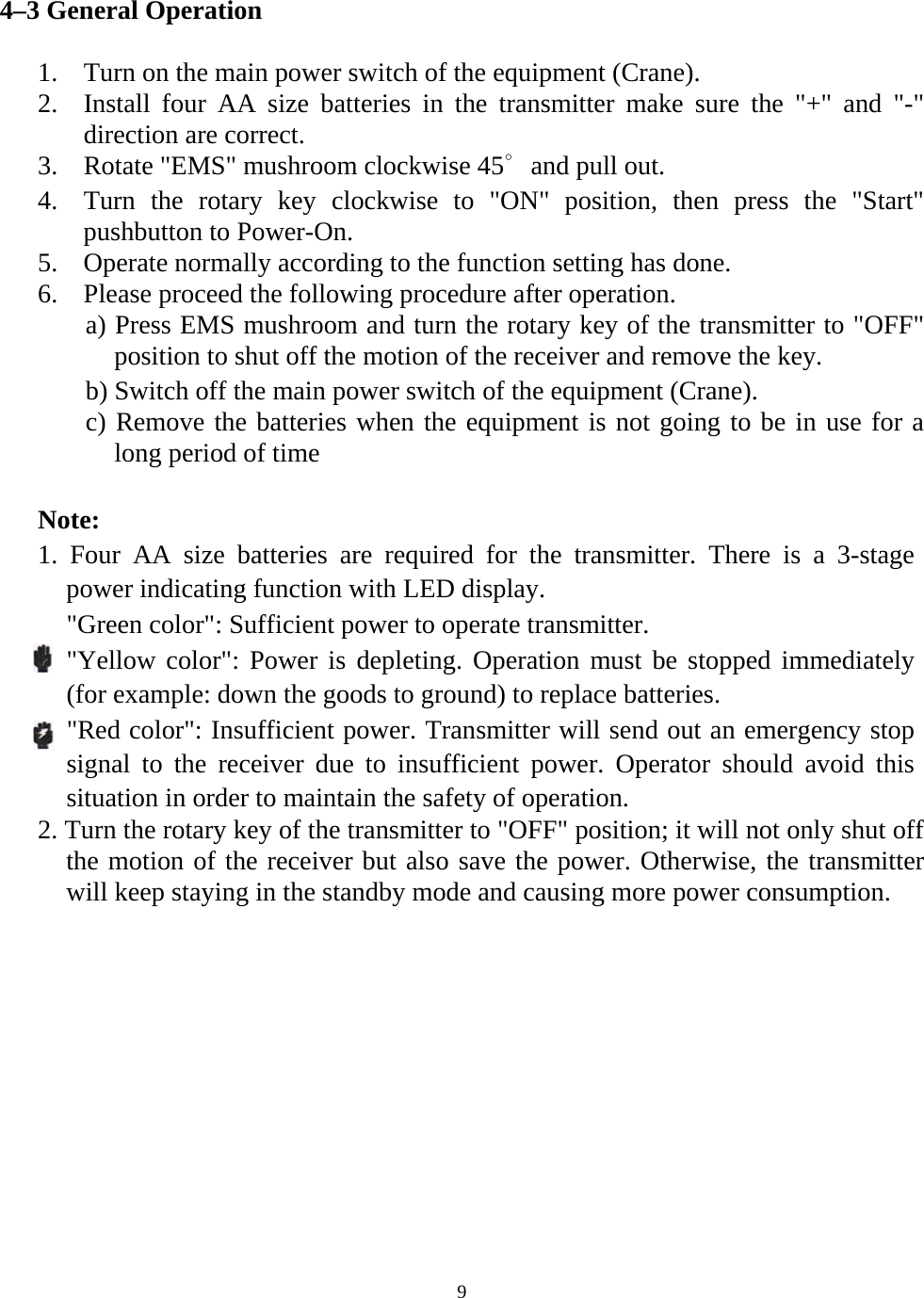  94&ndash;3 General Operation  1. Turn on the main power switch of the equipment (Crane). 2. Install four AA size batteries in the transmitter make sure the "+" and "-" direction are correct. 3. Rotate "EMS" mushroom clockwise 45∘and pull out. 4. Turn the rotary key clockwise to "ON" position, then press the "Start" pushbutton to Power-On. 5. Operate normally according to the function setting has done. 6. Please proceed the following procedure after operation. a) Press EMS mushroom and turn the rotary key of the transmitter to "OFF" position to shut off the motion of the receiver and remove the key.   b) Switch off the main power switch of the equipment (Crane). c) Remove the batteries when the equipment is not going to be in use for a long period of time  Note:  1. Four AA size batteries are required for the transmitter. There is a 3-stage power indicating function with LED display.   "Green color": Sufficient power to operate transmitter. "Yellow color": Power is depleting. Operation must be stopped immediately (for example: down the goods to ground) to replace batteries. "Red color": Insufficient power. Transmitter will send out an emergency stop signal to the receiver due to insufficient power. Operator should avoid this situation in order to maintain the safety of operation.   2. Turn the rotary key of the transmitter to "OFF" position; it will not only shut off the motion of the receiver but also save the power. Otherwise, the transmitter will keep staying in the standby mode and causing more power consumption.   