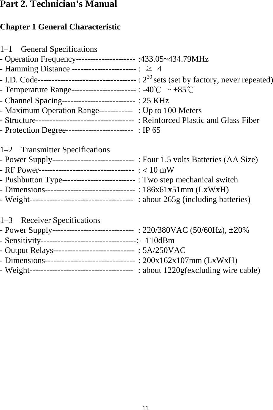   11Part 2. Technician&rsquo;s Manual  Chapter 1 General Characteristic     1&ndash;1  General Specifications - Operation Frequency--------------------- :433.05~434.79MHz - Hamming Distance ----------------------- :  ≧ 4 - I.D. Code----------------------------------- : 220 sets (set by factory, never repeated) - Temperature Range----------------------- : -40℃ ~ +85℃ - Channel Spacing-------------------------- : 25 KHz - Maximum Operation Range------------  : Up to 100 Meters - Structure-----------------------------------  : Reinforced Plastic and Glass Fiber   - Protection Degree------------------------  : IP 65  1&ndash;2  Transmitter Specifications - Power Supply-----------------------------  : Four 1.5 volts Batteries (AA Size) - RF Power---------------------------------- : < 10 mW - Pushbutton Type-------------------------- : Two step mechanical switch   - Dimensions-------------------------------- : 186x61x51mm (LxWxH) - Weight-------------------------------------  : about 265g (including batteries)  1&ndash;3  Receiver Specifications - Power Supply-----------------------------  : 220/380VAC (50/60Hz), &plusmn;20% - Sensitivity----------------------------------: &minus;110dBm - Output Relays----------------------------- : 5A/250VAC - Dimensions-------------------------------- : 200x162x107mm (LxWxH) - Weight-------------------------------------  : about 1220g(excluding wire cable)   