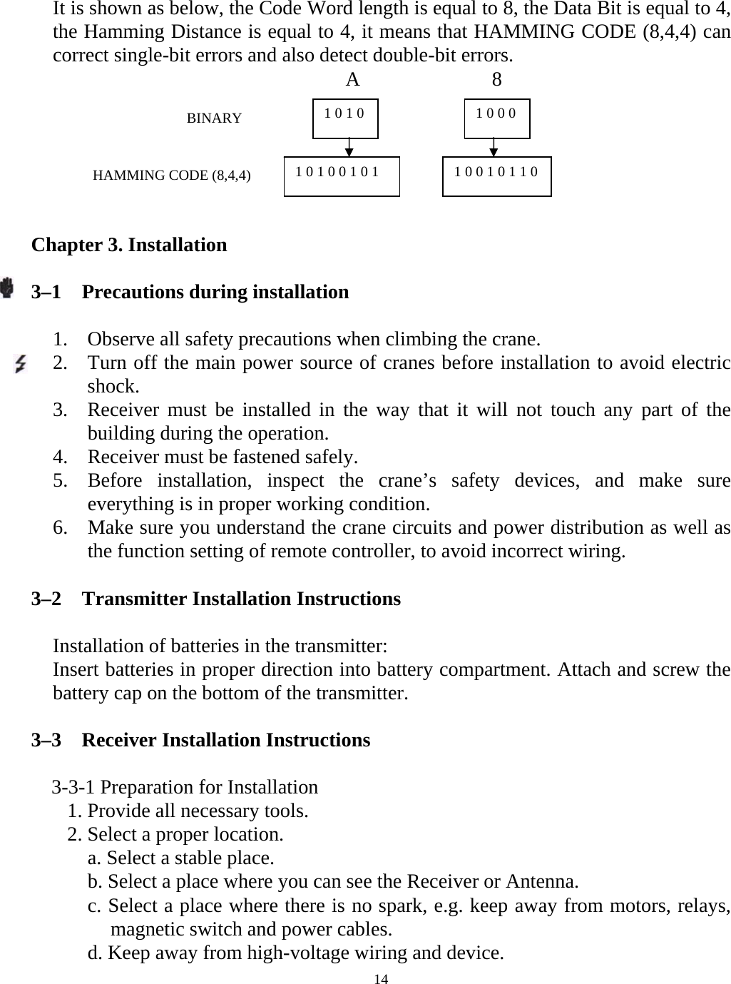  14It is shown as below, the Code Word length is equal to 8, the Data Bit is equal to 4, the Hamming Distance is equal to 4, it means that HAMMING CODE (8,4,4) can correct single-bit errors and also detect double-bit errors.                                    A             8       Chapter 3. Installation   3&ndash;1    Precautions during installation  1. Observe all safety precautions when climbing the crane. 2. Turn off the main power source of cranes before installation to avoid electric shock. 3. Receiver must be installed in the way that it will not touch any part of the building during the operation. 4. Receiver must be fastened safely. 5. Before installation, inspect the crane&rsquo;s safety devices, and make sure everything is in proper working condition. 6. Make sure you understand the crane circuits and power distribution as well as the function setting of remote controller, to avoid incorrect wiring.  3&ndash;2    Transmitter Installation Instructions  Installation of batteries in the transmitter: Insert batteries in proper direction into battery compartment. Attach and screw the battery cap on the bottom of the transmitter.  3&ndash;3    Receiver Installation Instructions      3-3-1 Preparation for Installation 1. Provide all necessary tools. 2. Select a proper location.   a. Select a stable place.   b. Select a place where you can see the Receiver or Antenna.     c. Select a place where there is no spark, e.g. keep away from motors, relays, magnetic switch and power cables.     d. Keep away from high-voltage wiring and device.   1 0 1 0  1 0 0 0 BINARY HAMMING CODE (8,4,4)  1 0 1 0 0 1 0 1  1 0 0 1 0 1 1 0 