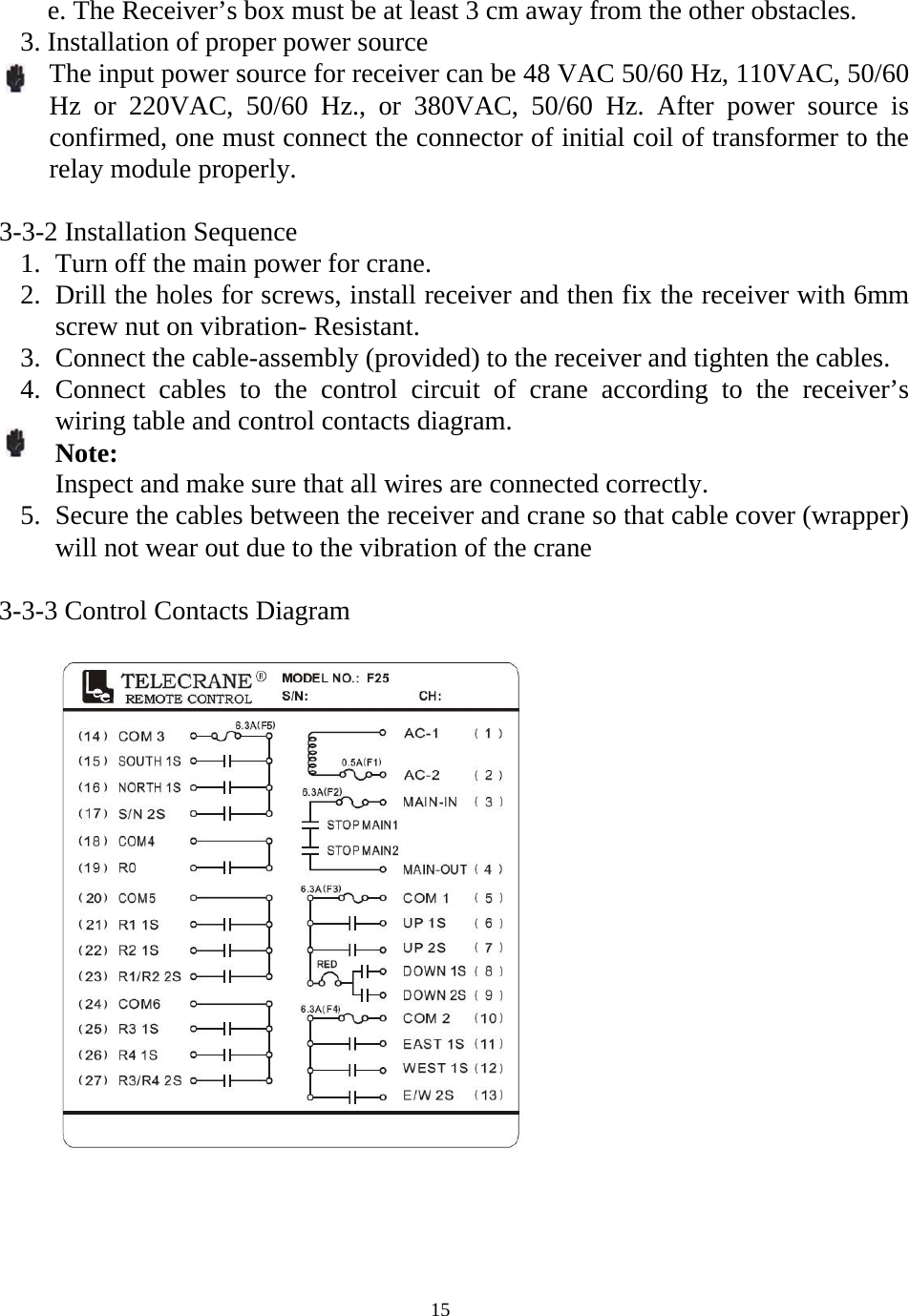   15  e. The Receiver&rsquo;s box must be at least 3 cm away from the other obstacles. 3. Installation of proper power source   The input power source for receiver can be 48 VAC 50/60 Hz, 110VAC, 50/60 Hz or 220VAC, 50/60 Hz., or 380VAC, 50/60 Hz. After power source is confirmed, one must connect the connector of initial coil of transformer to the relay module properly.    3-3-2 Installation Sequence 1. Turn off the main power for crane. 2. Drill the holes for screws, install receiver and then fix the receiver with 6mm screw nut on vibration- Resistant. 3. Connect the cable-assembly (provided) to the receiver and tighten the cables. 4. Connect cables to the control circuit of crane according to the receiver&rsquo;s wiring table and control contacts diagram. Note: Inspect and make sure that all wires are connected correctly. 5. Secure the cables between the receiver and crane so that cable cover (wrapper) will not wear out due to the vibration of the crane  3-3-3 Control Contacts Diagram       