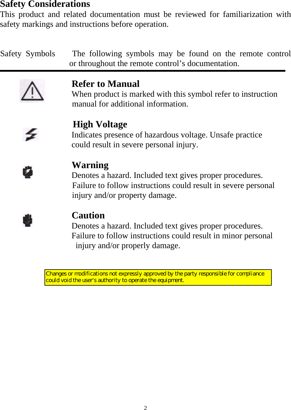   2Safety Considerations This product and related documentation must be reviewed for familiarization with safety markings and instructions before operation.   Safety Symbols    The following symbols may be found on the remote control         or throughout the remote control&rsquo;s documentation.                       Refer to Manual                    When product is marked with this symbol refer to instruction manual for additional information.                   High Voltage                   Indicates presence of hazardous voltage. Unsafe practice                    could result in severe personal injury.                                   Warning                  Denotes a hazard. Included text gives proper procedures.                   Failure to follow instructions could result in severe personal injury and/or property damage.                     Caution                  Denotes a hazard. Included text gives proper procedures.                  Failure to follow instructions could result in minor personal injury and/or properly damage.     Changes or modifications not expressly approved by the party responsible for compliance could void the user's authority to operate the equipment.
