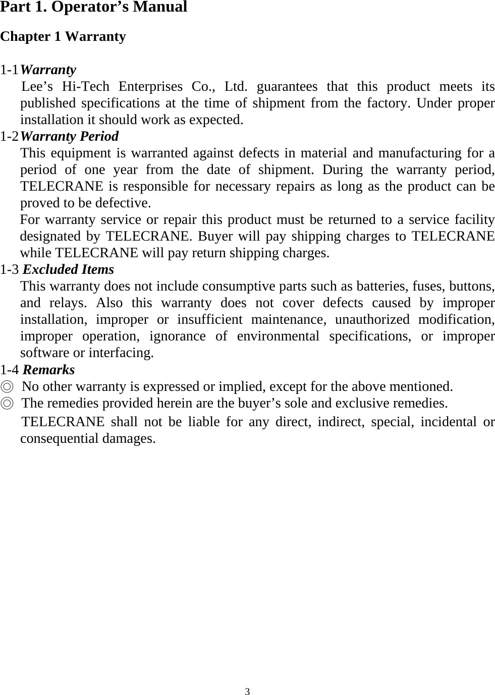   3Part 1. Operator&rsquo;s Manual  Chapter 1 Warranty  1-1 Warranty    Lee&rsquo;s Hi-Tech Enterprises Co., Ltd. guarantees that this product meets its published specifications at the time of shipment from the factory. Under proper installation it should work as expected. 1-2 Warranty Period This equipment is warranted against defects in material and manufacturing for a period of one year from the date of shipment. During the warranty period, TELECRANE is responsible for necessary repairs as long as the product can be proved to be defective. For warranty service or repair this product must be returned to a service facility designated by TELECRANE. Buyer will pay shipping charges to TELECRANE while TELECRANE will pay return shipping charges. 1-3 Excluded Items  This warranty does not include consumptive parts such as batteries, fuses, buttons, and relays. Also this warranty does not cover defects caused by improper installation, improper or insufficient maintenance, unauthorized modification, improper operation, ignorance of environmental specifications, or improper software or interfacing. 1-4 Remarks ◎   No other warranty is expressed or implied, except for the above mentioned. ◎  The remedies provided herein are the buyer&rsquo;s sole and exclusive remedies.      TELECRANE shall not be liable for any direct, indirect, special, incidental or   consequential damages.    