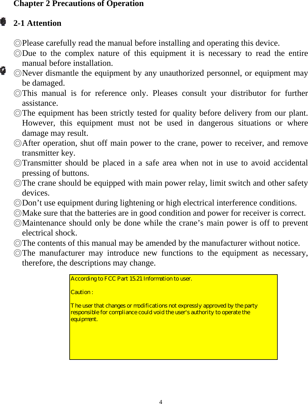   4 Chapter 2 Precautions of Operation  2-1 Attention  ◎ Please carefully read the manual before installing and operating this device. ◎ Due to the complex nature of this equipment it is necessary to read the entire manual before installation. ◎ Never dismantle the equipment by any unauthorized personnel, or equipment may be damaged. ◎ This manual is for reference only. Pleases consult your distributor for further assistance. ◎ The equipment has been strictly tested for quality before delivery from our plant. However, this equipment must not be used in dangerous situations or where damage may result. ◎ After operation, shut off main power to the crane, power to receiver, and remove transmitter key. ◎ Transmitter should be placed in a safe area when not in use to avoid accidental pressing of buttons. ◎ The crane should be equipped with main power relay, limit switch and other safety devices. ◎ Don&rsquo;t use equipment during lightening or high electrical interference conditions. ◎ Make sure that the batteries are in good condition and power for receiver is correct. ◎ Maintenance should only be done while the crane&rsquo;s main power is off to prevent electrical shock. ◎ The contents of this manual may be amended by the manufacturer without notice. ◎ The manufacturer may introduce new functions to the equipment as necessary, therefore, the descriptions may change.   According to FCC Part 15.21 Information to user.  Caution :   The user that changes or modifications not expressly approved by the party responsible for compliance could void the user's authority to operate the equipment.