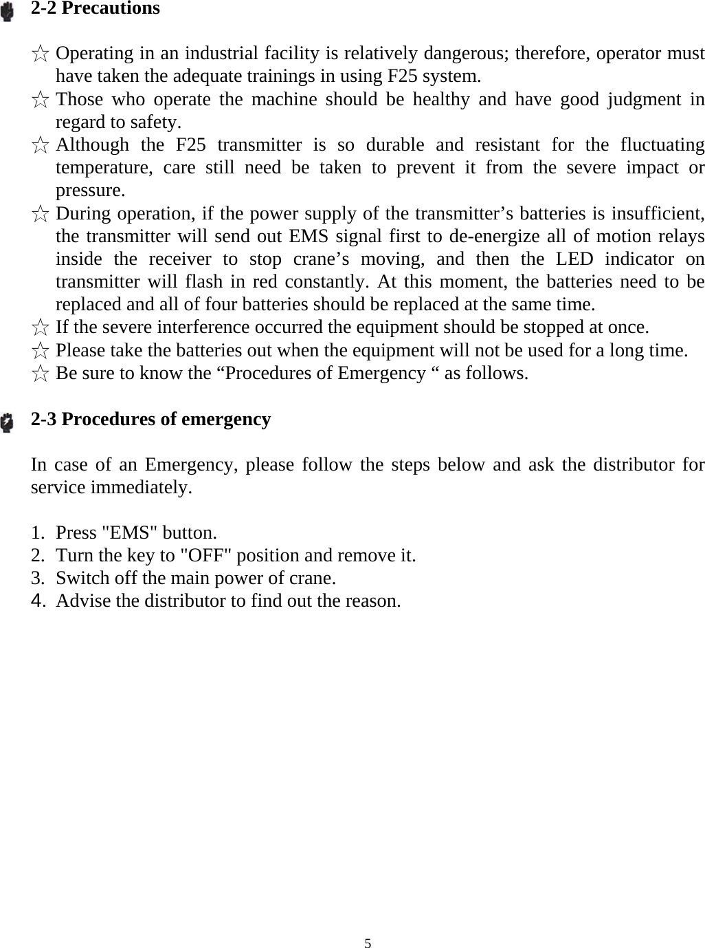   52-2 Precautions  ☆ Operating in an industrial facility is relatively dangerous; therefore, operator must have taken the adequate trainings in using F25 system. ☆ Those who operate the machine should be healthy and have good judgment in regard to safety. ☆ Although the F25 transmitter is so durable and resistant for the fluctuating temperature, care still need be taken to prevent it from the severe impact or pressure. ☆ During operation, if the power supply of the transmitter&rsquo;s batteries is insufficient, the transmitter will send out EMS signal first to de-energize all of motion relays inside the receiver to stop crane&rsquo;s moving, and then the LED indicator on transmitter will flash in red constantly. At this moment, the batteries need to be replaced and all of four batteries should be replaced at the same time. ☆ If the severe interference occurred the equipment should be stopped at once. ☆ Please take the batteries out when the equipment will not be used for a long time. ☆ Be sure to know the &ldquo;Procedures of Emergency &ldquo; as follows.  2-3 Procedures of emergency  In case of an Emergency, please follow the steps below and ask the distributor for service immediately.  1. Press "EMS" button. 2. Turn the key to "OFF" position and remove it. 3. Switch off the main power of crane. 4.  Advise the distributor to find out the reason.    