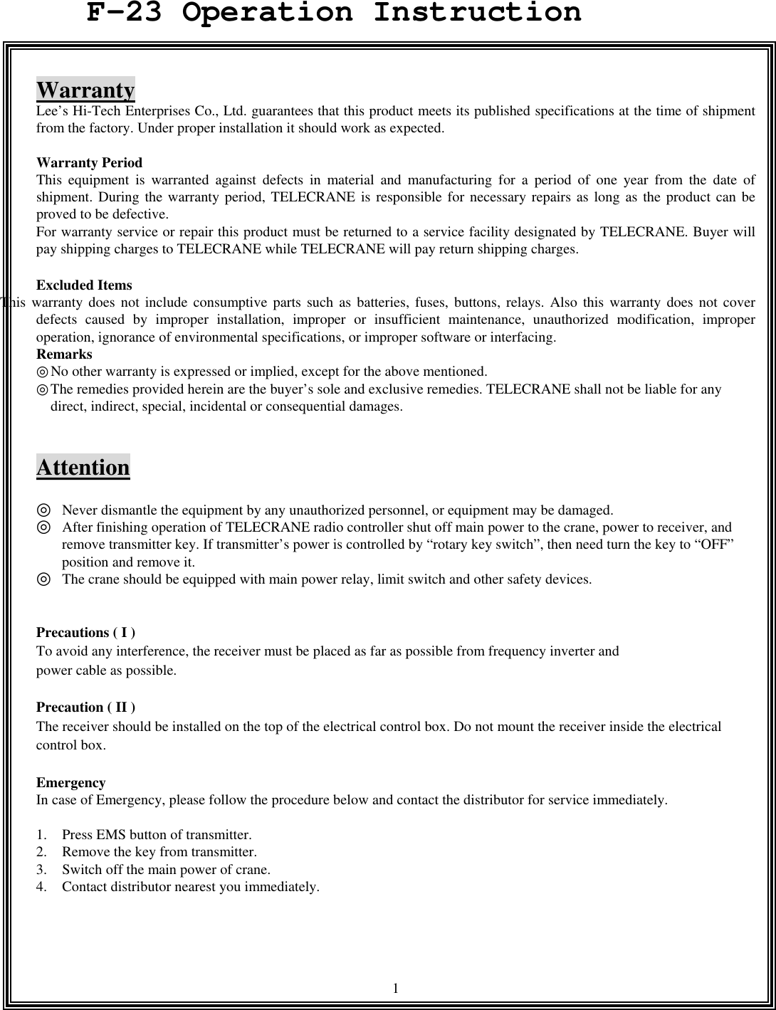  1   Warranty Lee&rsquo;s Hi-Tech Enterprises Co., Ltd. guarantees that this product meets its published specifications at the time of shipment from the factory. Under proper installation it should work as expected.  Warranty Period   This equipment is warranted against defects in material and manufacturing for a period of one year from the date of shipment. During the warranty period, TELECRANE is responsible for necessary repairs as long as the product can be proved to be defective. For warranty service or repair this product must be returned to a service facility designated by TELECRANE. Buyer will pay shipping charges to TELECRANE while TELECRANE will pay return shipping charges.    Excluded Items   This warranty does not include consumptive parts such as batteries, fuses, buttons, relays. Also this warranty does not cover defects caused by improper installation, improper or insufficient maintenance, unauthorized modification, improper operation, ignorance of environmental specifications, or improper software or interfacing. Remarks No other warranty is expressed or implied, except for the above mentioned.◎ The remedies provided her◎ein are the buyer&rsquo;s sole and exclusive remedies. TELECRANE shall not be liable for any direct, indirect, special, incidental or consequential damages.   Attention  ◎  Never dismantle the equipment by any unauthorized personnel, or equipment may be damaged. ◎  After finishing operation of TELECRANE radio controller shut off main power to the crane, power to receiver, and remove transmitter key. If transmitter&rsquo;s power is controlled by &ldquo;rotary key switch&rdquo;, then need turn the key to &ldquo;OFF&rdquo; position and remove it. ◎  The crane should be equipped with main power relay, limit switch and other safety devices.   Precautions ( I )   To avoid any interference, the receiver must be placed as far as possible from frequency inverter and   power cable as possible.  Precaution ( II ) The receiver should be installed on the top of the electrical control box. Do not mount the receiver inside the electrical control box.  Emergency In case of Emergency, please follow the procedure below and contact the distributor for service immediately.  1.  Press EMS button of transmitter. 2.  Remove the key from transmitter. 3.  Switch off the main power of crane. 4.  Contact distributor nearest you immediately.    F-23 Operation Instruction 