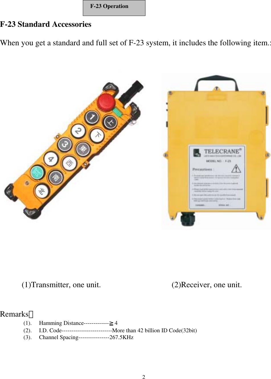  2   F-23 Standard Accessories  When you get a standard and full set of F-23 system, it includes the following item.:               Remarks： (1). Hamming Distance-------------≧4 (2).  I.D. Code--------------------------More than 42 billion ID Code(32bit) (3). Channel Spacing----------------267.5KHz (1)Transmitter, one unit. (2)Receiver, one unit. F-23 Operation 