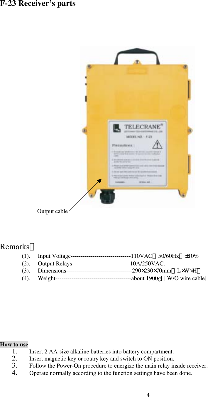  4F-23 Receiver&rsquo;s parts                         Remarks： (1). Input Voltage------------------------------110VAC（50/60Hz）&plusmn;10% (2). Output Relays-----------------------------10A/250VAC. (3). Dimensions---------------------------------290&times;230&times;70mm（L&times;W&times;H） (4). Weight--------------------------------------about 1900g（W/O wire cable）       How to use 1.  Insert 2 AA-size alkaline batteries into battery compartment.   2.  Insert magnetic key or rotary key and switch to ON position. 3.  Follow the Power-On procedure to energize the main relay inside receiver.   4.  Operate normally according to the function settings have been done. Output cable   