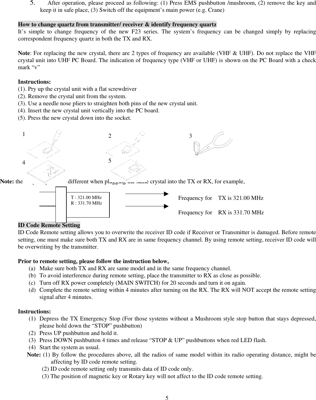  55.  After operation, please proceed as following: (1) Press EMS pushbutton /mushroom, (2) remove the key and keep it in safe place, (3) Switch off the equipment&rsquo;s main power (e.g. Crane)    How to change quartz from transmitter/ receiver &amp; identify frequency quartz It&rsquo;s simple to change frequency of the new F23 series. The system&rsquo;s frequency can be changed simply by replacing correspondent frequency quartz in both the TX and RX.    Note: For replacing the new crystal, there are 2 types of frequency are available (VHF &amp; UHF). Do not replace the VHF crystal unit into UHF PC Board. The indication of frequency type (VHF or UHF) is shown on the PC Board with a check mark &ldquo;v&rdquo;  Instructions: (1). Pry up the crystal unit with a flat screwdriver   (2). Remove the crystal unit from the system.   (3). Use a needle nose pliers to straighten both pins of the new crystal unit.   (4). Insert the new crystal unit vertically into the PC board.   (5). Press the new crystal down into the socket.           Note: the frequency will be different when plugging the same crystal into the TX or RX, for example,      ID Code Remote Setting ID Code Remote setting allows you to overwrite the receiver ID code if Receiver or Transmitter is damaged. Before remote setting, one must make sure both TX and RX are in same frequency channel. By using remote setting, receiver ID code will be overwriting by the transmitter.  Prior to remote setting, please follow the instruction below,   (a)  Make sure both TX and RX are same model and in the same frequency channel. (b)  To avoid interference during remote setting, place the transmitter to RX as close as possible. (c)  Turn off RX power completely (MAIN SWITCH) for 20 seconds and turn it on again. (d)  Complete the remote setting within 4 minutes after turning on the RX. The RX will NOT accept the remote setting signal after 4 minutes.  Instructions: (1)  Depress the TX Emergency Stop (For those systems without a Mushroom style stop button that stays depressed, please hold down the &ldquo;STOP&rdquo; pushbutton) (2)  Press UP pushbutton and hold it. (3)  Press DOWN pushbutton 4 times and release &ldquo;STOP &amp; UP&rdquo; pushbuttons when red LED flash. (4)  Start the system as usual. Note: (1) By follow the procedures above, all the radios of same model within its radio operating distance, might be affecting by ID code remote setting.           (2) ID code remote setting only transmits data of ID code only.             (3) The position of magnetic key or Rotary key will not affect to the ID code remote setting.  1  2 3 4  5 T : 321.00 MHz R : 331.70 MHz  Frequency for    TX is 321.00 MHz  Frequency for    RX is 331.70 MHz 
