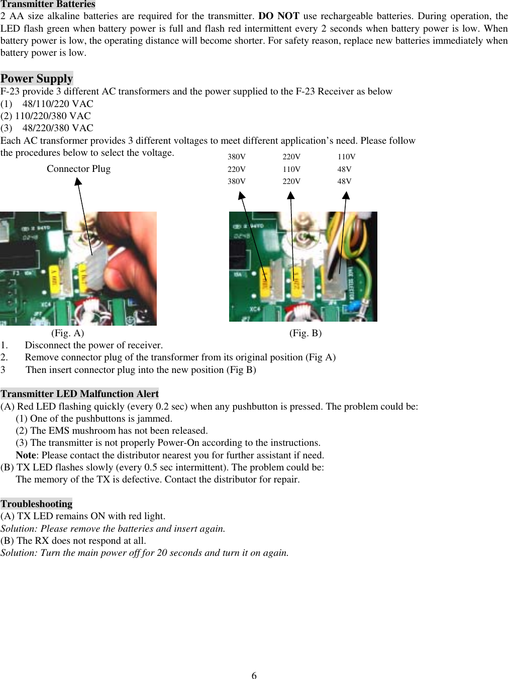  6Transmitter Batteries 2 AA size alkaline batteries are required for the transmitter. DO NOT use rechargeable batteries. During operation, the LED flash green when battery power is full and flash red intermittent every 2 seconds when battery power is low. When battery power is low, the operating distance will become shorter. For safety reason, replace new batteries immediately when battery power is low.  Power Supply F-23 provide 3 different AC transformers and the power supplied to the F-23 Receiver as below (1)  48/110/220 VAC (2) 110/220/380 VAC (3)  48/220/380 VAC Each AC transformer provides 3 different voltages to meet different application&rsquo;s need. Please follow   the procedures below to select the voltage.                                                      (Fig. A)                                        (Fig. B) 1.  Disconnect the power of receiver. 2.  Remove connector plug of the transformer from its original position (Fig A) 3  Then insert connector plug into the new position (Fig B)  Transmitter LED Malfunction Alert (A) Red LED flashing quickly (every 0.2 sec) when any pushbutton is pressed. The problem could be: (1) One of the pushbuttons is jammed. (2) The EMS mushroom has not been released.   (3) The transmitter is not properly Power-On according to the instructions. Note: Please contact the distributor nearest you for further assistant if need. (B) TX LED flashes slowly (every 0.5 sec intermittent). The problem could be: The memory of the TX is defective. Contact the distributor for repair.  Troubleshooting (A) TX LED remains ON with red light. Solution: Please remove the batteries and insert again.   (B) The RX does not respond at all. Solution: Turn the main power off for 20 seconds and turn it on again.  110V 48V 48V 220V 110V 220V 380V 220V 380V Connector Plug 