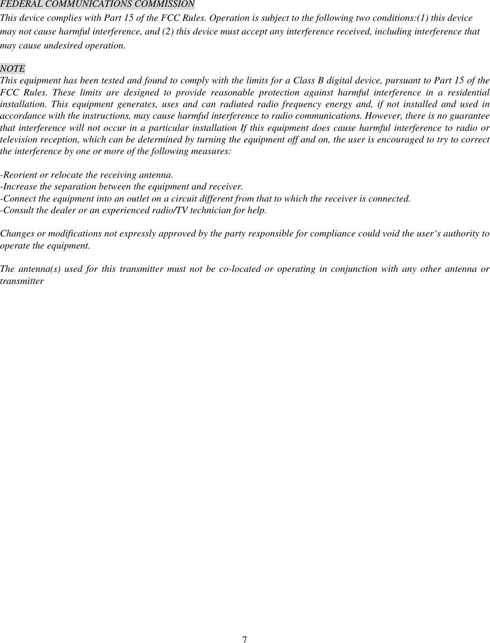  7 FEDERAL COMMUNICATIONS COMMISSION This device complies with Part 15 of the FCC Rules. Operation is subject to the following two conditions:(1) this device may not cause harmful interference, and (2) this device must accept any interference received, including interference that may cause undesired operation.  NOTE This equipment has been tested and found to comply with the limits for a Class B digital device, pursuant to Part 15 of the FCC Rules. These limits are designed to provide reasonable protection against harmful interference in a residential installation. This equipment generates, uses and can radiated radio frequency energy and, if not installed and used in accordance with the instructions, may cause harmful interference to radio communications. However, there is no guarantee that interference will not occur in a particular installation If this equipment does cause harmful interference to radio or television reception, which can be determined by turning the equipment off and on, the user is encouraged to try to correct the interference by one or more of the following measures:  -Reorient or relocate the receiving antenna. -Increase the separation between the equipment and receiver. -Connect the equipment into an outlet on a circuit different from that to which the receiver is connected. -Consult the dealer or an experienced radio/TV technician for help.  Changes or modifications not expressly approved by the party responsible for compliance could void the user&lsquo;s authority to operate the equipment.  The antenna(s) used for this transmitter must not be co-located or operating in conjunction with any other antenna or transmitter 