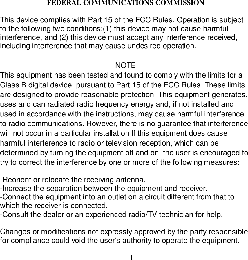 FEDERAL COMMUNICATIONS COMMISSIONThis device complies with Part 15 of the FCC Rules. Operation is subjectto the following two conditions:(1) this device may not cause harmfulinterference, and (2) this device must accept any interference received,including interference that may cause undesired operation.NOTEThis equipment has been tested and found to comply with the limits for aClass B digital device, pursuant to Part 15 of the FCC Rules. These limitsare designed to provide reasonable protection. This equipment generates,uses and can radiated radio frequency energy and, if not installed andused in accordance with the instructions, may cause harmful interferenceto radio communications. However, there is no guarantee that interferencewill not occur in a particular installation If this equipment does causeharmful interference to radio or television reception, which can bedetermined by turning the equipment off and on, the user is encouraged totry to correct the interference by one or more of the following measures:-Reorient or relocate the receiving antenna.-Increase the separation between the equipment and receiver.-Connect the equipment into an outlet on a circuit different from that towhich the receiver is connected.-Consult the dealer or an experienced radio/TV technician for help.Changes or modifications not expressly approved by the party responsiblefor compliance could void the user&lsquo;s authority to operate the equipment.I