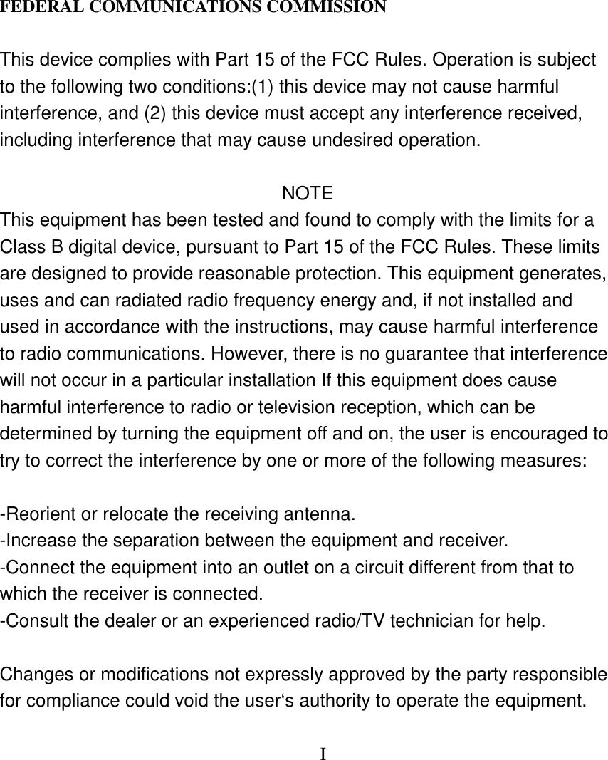   FEDERAL COMMUNICATIONS COMMISSION  This device complies with Part 15 of the FCC Rules. Operation is subject to the following two conditions:(1) this device may not cause harmful interference, and (2) this device must accept any interference received, including interference that may cause undesired operation.   NOTE This equipment has been tested and found to comply with the limits for a Class B digital device, pursuant to Part 15 of the FCC Rules. These limits are designed to provide reasonable protection. This equipment generates, uses and can radiated radio frequency energy and, if not installed and used in accordance with the instructions, may cause harmful interference to radio communications. However, there is no guarantee that interference will not occur in a particular installation If this equipment does cause harmful interference to radio or television reception, which can be determined by turning the equipment off and on, the user is encouraged to try to correct the interference by one or more of the following measures:  -Reorient or relocate the receiving antenna. -Increase the separation between the equipment and receiver. -Connect the equipment into an outlet on a circuit different from that to which the receiver is connected. -Consult the dealer or an experienced radio/TV technician for help.  Changes or modifications not expressly approved by the party responsible for compliance could void the user&lsquo;s authority to operate the equipment.           I  