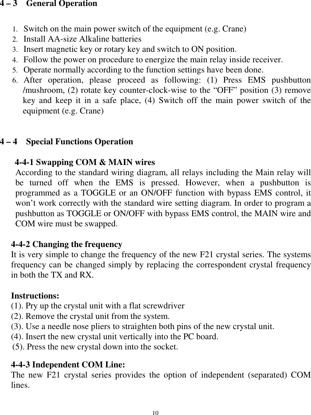 4 &ndash; 3    General Operation  Switch on the main power switch of the equipment (e.g. Crane) 1. 2. 3. 4. 5. 6. Install AA-size Alkaline batteries   Insert magnetic key or rotary key and switch to ON position. Follow the power on procedure to energize the main relay inside receiver.   Operate normally according to the function settings have been done. After operation, please proceed as following: (1) Press EMS pushbutton /mushroom, (2) rotate key counter-clock-wise to the &ldquo;OFF&rdquo; position (3) remove key and keep it in a safe place, (4) Switch off the main power switch of the equipment (e.g. Crane)     4 &ndash; 4    Special Functions Operation  4-4-1 Swapping COM &amp; MAIN wires According to the standard wiring diagram, all relays including the Main relay will be turned off when the EMS is pressed. However, when a pushbutton is programmed as a TOGGLE or an ON/OFF function with bypass EMS control, it won&rsquo;t work correctly with the standard wire setting diagram. In order to program a pushbutton as TOGGLE or ON/OFF with bypass EMS control, the MAIN wire and COM wire must be swapped.      4-4-2 Changing the frequency   It is very simple to change the frequency of the new F21 crystal series. The systems frequency can be changed simply by replacing the correspondent crystal frequency in both the TX and RX.    Instructions: (1). Pry up the crystal unit with a flat screwdriver   (2). Remove the crystal unit from the system.   (3). Use a needle nose pliers to straighten both pins of the new crystal unit.   (4). Insert the new crystal unit vertically into the PC board.   (5). Press the new crystal down into the socket.    4-4-3 Independent COM Line: The new F21 crystal series provides the option of independent (separated) COM lines.                             10