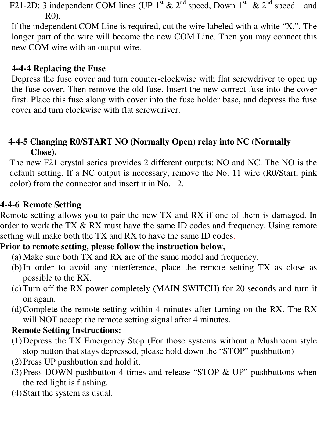 F21-2D: 3 independent COM lines (UP 1st &amp; 2nd speed, Down 1st  &amp; 2nd speed  and R0).  If the independent COM Line is required, cut the wire labeled with a white &ldquo;X.&rdquo;. The longer part of the wire will become the new COM Line. Then you may connect this new COM wire with an output wire.  4-4-4 Replacing the Fuse Depress the fuse cover and turn counter-clockwise with flat screwdriver to open up the fuse cover. Then remove the old fuse. Insert the new correct fuse into the cover first. Place this fuse along with cover into the fuse holder base, and depress the fuse cover and turn clockwise with flat screwdriver.    4-4-5 Changing R0/START NO (Normally Open) relay into NC (Normally   Close).  The new F21 crystal series provides 2 different outputs: NO and NC. The NO is the default setting. If a NC output is necessary, remove the No. 11 wire (R0/Start, pink color) from the connector and insert it in No. 12.    4-4-6 Remote Setting Remote setting allows you to pair the new TX and RX if one of them is damaged. In order to work the TX &amp; RX must have the same ID codes and frequency. Using remote setting will make both the TX and RX to have the same ID codes.  Prior to remote setting, please follow the instruction below,   (a) Make sure both TX and RX are of the same model and frequency. (b) In order to avoid any interference, place the remote setting TX as close as possible to the RX. (c) Turn off the RX power completely (MAIN SWITCH) for 20 seconds and turn it on again. (d) Complete the remote setting within 4 minutes after turning on the RX. The RX will NOT accept the remote setting signal after 4 minutes. Remote Setting Instructions: (1) Depress the TX Emergency Stop (For those systems without a Mushroom style stop button that stays depressed, please hold down the &ldquo;STOP&rdquo; pushbutton) (2) Press UP pushbutton and hold it. (3) Press DOWN pushbutton 4 times and release &ldquo;STOP &amp; UP&rdquo; pushbuttons when the red light is flashing. (4) Start the system as usual.   11