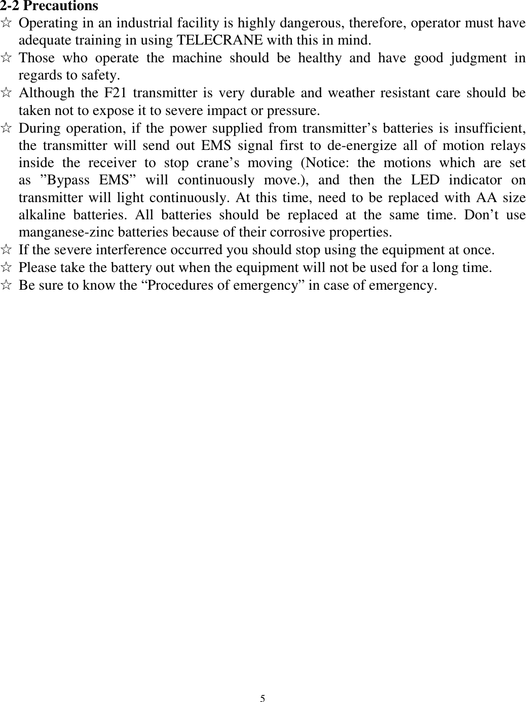 2-2 Precautions ☆ Operating in an industrial facility is highly dangerous, therefore, operator must have adequate training in using TELECRANE with this in mind. ☆ Those who operate the machine should be healthy and have good judgment in regards to safety. ☆ Although the F21 transmitter is very durable and weather resistant care should be taken not to expose it to severe impact or pressure. ☆ During operation, if the power supplied from transmitter&rsquo;s batteries is insufficient, the transmitter will send out EMS signal first to de-energize all of motion relays inside the receiver to stop crane&rsquo;s moving (Notice: the motions which are set as &rdquo;Bypass EMS&rdquo; will continuously move.), and then the LED indicator on transmitter will light continuously. At this time, need to be replaced with AA size alkaline batteries. All batteries should be replaced at the same time. Don&rsquo;t use manganese-zinc batteries because of their corrosive properties. ☆ If the severe interference occurred you should stop using the equipment at once. ☆ Please take the battery out when the equipment will not be used for a long time. ☆ Be sure to know the &ldquo;Procedures of emergency&rdquo; in case of emergency.                              5