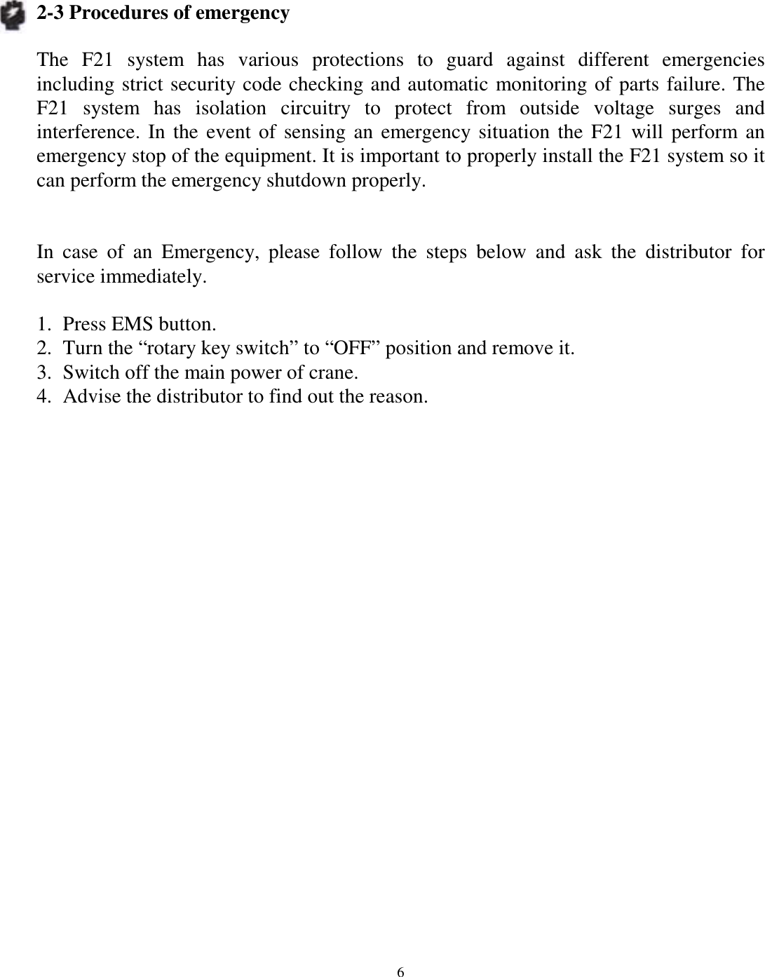 2-3 Procedures of emergency  The F21 system has various protections to guard against different emergencies including strict security code checking and automatic monitoring of parts failure. The F21 system has isolation circuitry to protect from outside voltage surges and interference. In the event of sensing an emergency situation the F21 will perform an emergency stop of the equipment. It is important to properly install the F21 system so it can perform the emergency shutdown properly.   In case of an Emergency, please follow the steps below and ask the distributor for service immediately.  1.  Press EMS button. 2.  Turn the &ldquo;rotary key switch&rdquo; to &ldquo;OFF&rdquo; position and remove it. 3.  Switch off the main power of crane. 4.  Advise the distributor to find out the reason.                       6