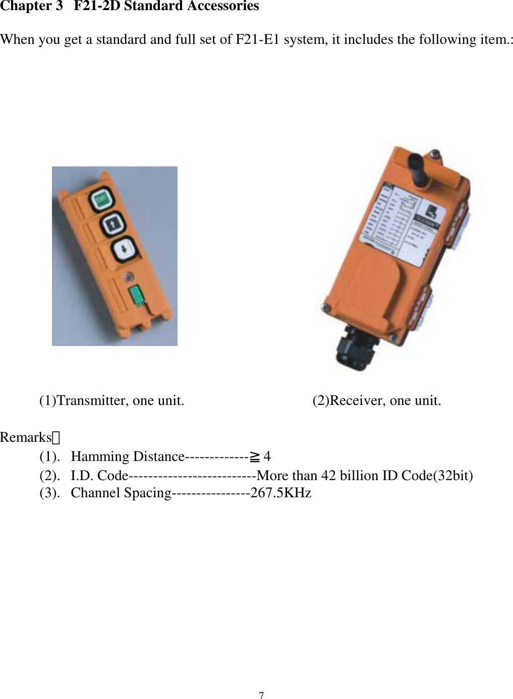Chapter 3  F21-2D Standard Accessories  When you get a standard and full set of F21-E1 system, it includes the following item.:               (2)Receiver, one unit.          (1)Transmitter, one unit.   Remarks： (1). Hamming Distance-------------≧4 (2).  I.D. Code--------------------------More than 42 billion ID Code(32bit) (3). Channel Spacing----------------267.5KHz       7