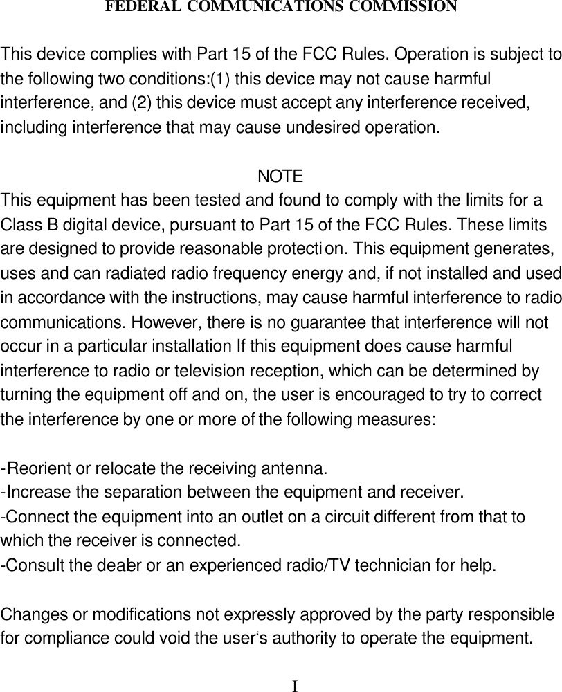 FEDERAL COMMUNICATIONS COMMISSION  This device complies with Part 15 of the FCC Rules. Operation is subject to the following two conditions:(1) this device may not cause harmful interference, and (2) this device must accept any interference received, including interference that may cause undesired operation.    NOTE This equipment has been tested and found to comply with the limits for a Class B digital device, pursuant to Part 15 of the FCC Rules. These limits are designed to provide reasonable protection. This equipment generates, uses and can radiated radio frequency energy and, if not installed and used in accordance with the instructions, may cause harmful interference to radio communications. However, there is no guarantee that interference will not occur in a particular installation If this equipment does cause harmful interference to radio or television reception, which can be determined by turning the equipment off and on, the user is encouraged to try to correct the interference by one or more of the following measures:  -Reorient or relocate the receiving antenna. -Increase the separation between the equipment and receiver. -Connect the equipment into an outlet on a circuit different from that to which the receiver is connected. -Consult the dealer or an experienced radio/TV technician for help.  Changes or modifications not expressly approved by the party responsible for compliance could void the user&lsquo;s authority to operate the equipment.           I  