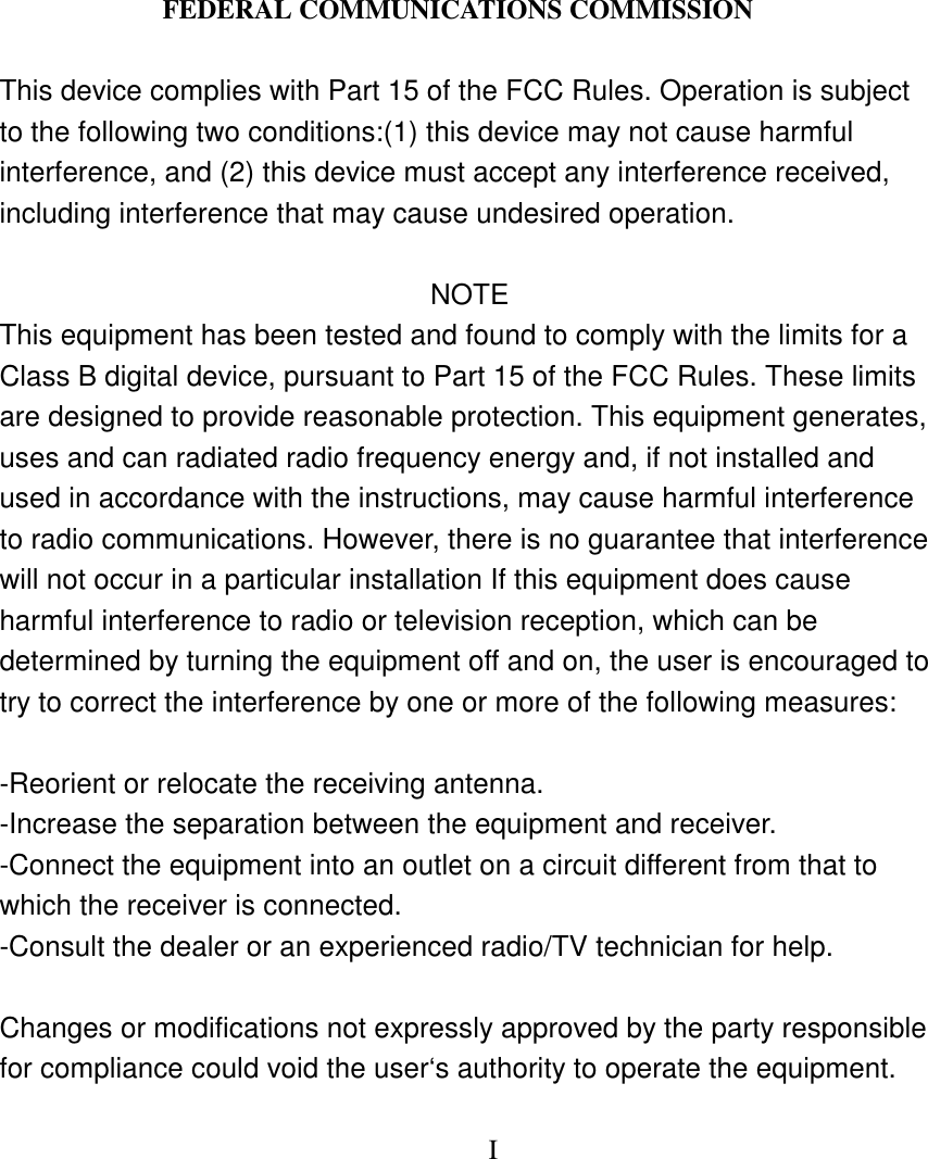 FEDERAL COMMUNICATIONS COMMISSION This device complies with Part 15 of the FCC Rules. Operation is subject to the following two conditions:(1) this device may not cause harmful interference, and (2) this device must accept any interference received, including interference that may cause undesired operation. NOTE This equipment has been tested and found to comply with the limits for a Class B digital device, pursuant to Part 15 of the FCC Rules. These limits are designed to provide reasonable protection. This equipment generates, uses and can radiated radio frequency energy and, if not installed and used in accordance with the instructions, may cause harmful interference to radio communications. However, there is no guarantee that interference will not occur in a particular installation If this equipment does cause harmful interference to radio or television reception, which can be determined by turning the equipment off and on, the user is encouraged to try to correct the interference by one or more of the following measures: -Reorient or relocate the receiving antenna. -Increase the separation between the equipment and receiver. -Connect the equipment into an outlet on a circuit different from that to which the receiver is connected. -Consult the dealer or an experienced radio/TV technician for help. Changes or modifications not expressly approved by the party responsible for compliance could void the user‘s authority to operate the equipment. I
