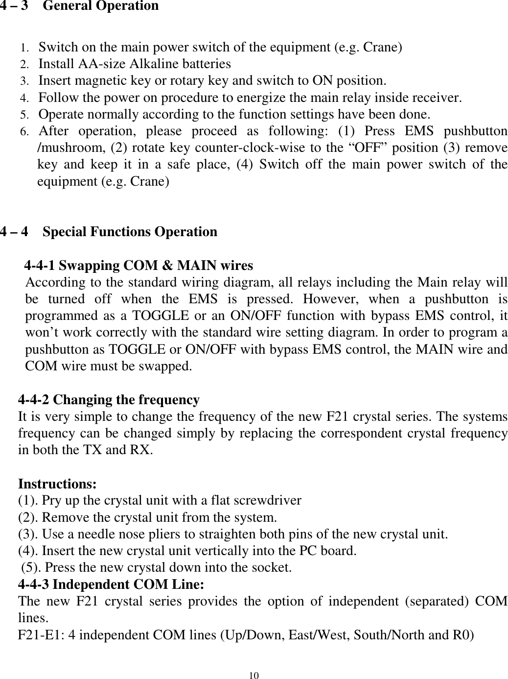 4 &ndash; 3    General Operation  Switch on the main power switch of the equipment (e.g. Crane) 1. 2. 3. 4. 5. 6. Install AA-size Alkaline batteries   Insert magnetic key or rotary key and switch to ON position. Follow the power on procedure to energize the main relay inside receiver.   Operate normally according to the function settings have been done. After operation, please proceed as following: (1) Press EMS pushbutton /mushroom, (2) rotate key counter-clock-wise to the &ldquo;OFF&rdquo; position (3) remove key and keep it in a safe place, (4) Switch off the main power switch of the equipment (e.g. Crane)     4 &ndash; 4    Special Functions Operation  4-4-1 Swapping COM &amp; MAIN wires According to the standard wiring diagram, all relays including the Main relay will be turned off when the EMS is pressed. However, when a pushbutton is programmed as a TOGGLE or an ON/OFF function with bypass EMS control, it won&rsquo;t work correctly with the standard wire setting diagram. In order to program a pushbutton as TOGGLE or ON/OFF with bypass EMS control, the MAIN wire and COM wire must be swapped.      4-4-2 Changing the frequency   It is very simple to change the frequency of the new F21 crystal series. The systems frequency can be changed simply by replacing the correspondent crystal frequency in both the TX and RX.    Instructions: (1). Pry up the crystal unit with a flat screwdriver   (2). Remove the crystal unit from the system.   (3). Use a needle nose pliers to straighten both pins of the new crystal unit.   (4). Insert the new crystal unit vertically into the PC board.   (5). Press the new crystal down into the socket.   4-4-3 Independent COM Line: The new F21 crystal series provides the option of independent (separated) COM lines. F21-E1: 4 independent COM lines (Up/Down, East/West, South/North and R0)        10