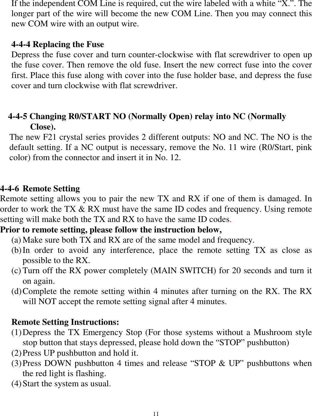 If the independent COM Line is required, cut the wire labeled with a white &ldquo;X.&rdquo;. The longer part of the wire will become the new COM Line. Then you may connect this new COM wire with an output wire.  4-4-4 Replacing the Fuse Depress the fuse cover and turn counter-clockwise with flat screwdriver to open up the fuse cover. Then remove the old fuse. Insert the new correct fuse into the cover first. Place this fuse along with cover into the fuse holder base, and depress the fuse cover and turn clockwise with flat screwdriver.    4-4-5 Changing R0/START NO (Normally Open) relay into NC (Normally   Close).  The new F21 crystal series provides 2 different outputs: NO and NC. The NO is the default setting. If a NC output is necessary, remove the No. 11 wire (R0/Start, pink color) from the connector and insert it in No. 12.     4-4-6 Remote Setting Remote setting allows you to pair the new TX and RX if one of them is damaged. In order to work the TX &amp; RX must have the same ID codes and frequency. Using remote setting will make both the TX and RX to have the same ID codes.  Prior to remote setting, please follow the instruction below,   (a) Make sure both TX and RX are of the same model and frequency. (b) In order to avoid any interference, place the remote setting TX as close as possible to the RX. (c) Turn off the RX power completely (MAIN SWITCH) for 20 seconds and turn it on again. (d) Complete the remote setting within 4 minutes after turning on the RX. The RX will NOT accept the remote setting signal after 4 minutes.  Remote Setting Instructions: (1) Depress the TX Emergency Stop (For those systems without a Mushroom style stop button that stays depressed, please hold down the &ldquo;STOP&rdquo; pushbutton) (2) Press UP pushbutton and hold it. (3) Press DOWN pushbutton 4 times and release &ldquo;STOP &amp; UP&rdquo; pushbuttons when the red light is flashing. (4) Start the system as usual.   11