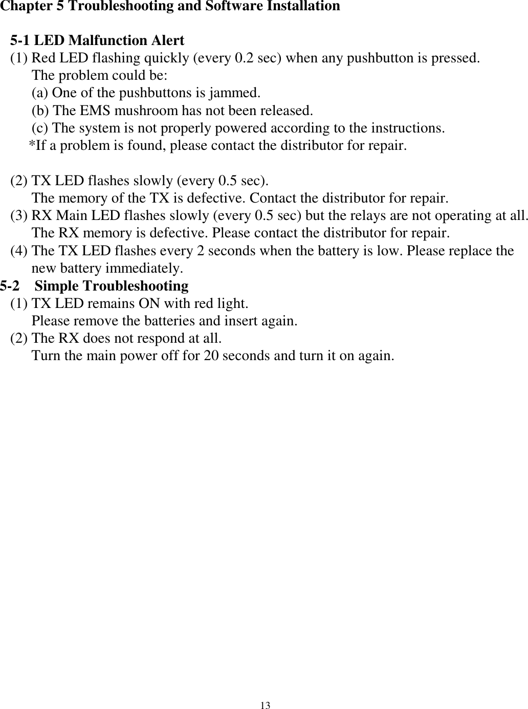 Chapter 5 Troubleshooting and Software Installation    5-1 LED Malfunction Alert (1) Red LED flashing quickly (every 0.2 sec) when any pushbutton is pressed. The problem could be: (a) One of the pushbuttons is jammed. (b) The EMS mushroom has not been released.   (c) The system is not properly powered according to the instructions. *If a problem is found, please contact the distributor for repair.  (2) TX LED flashes slowly (every 0.5 sec).   The memory of the TX is defective. Contact the distributor for repair. (3) RX Main LED flashes slowly (every 0.5 sec) but the relays are not operating at all.   The RX memory is defective. Please contact the distributor for repair. (4) The TX LED flashes every 2 seconds when the battery is low. Please replace the   new battery immediately. 5-2  Simple Troubleshooting (1) TX LED remains ON with red light. Please remove the batteries and insert again.   (2) The RX does not respond at all. Turn the main power off for 20 seconds and turn it on again.                  13