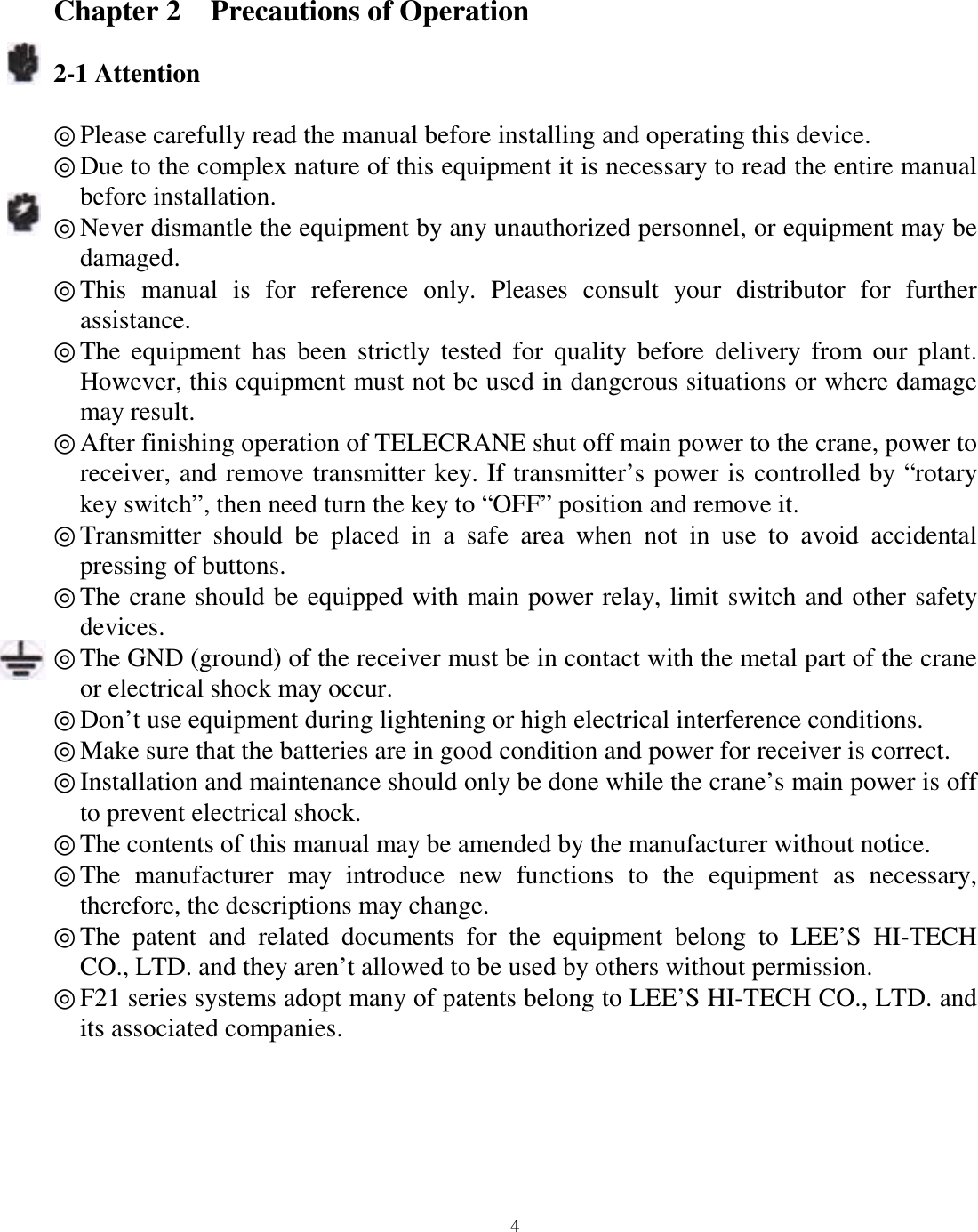 Chapter 2    Precautions of Operation  2-1 Attention  ◎ Please carefully read the manual before installing and operating this device. ◎ Due to the complex nature of this equipment it is necessary to read the entire manual before installation. ◎ Never dismantle the equipment by any unauthorized personnel, or equipment may be damaged. ◎ This manual is for reference only. Pleases consult your distributor for further assistance. ◎ The equipment has been strictly tested for quality before delivery from our plant. However, this equipment must not be used in dangerous situations or where damage may result. ◎ After finishing operation of TELECRANE shut off main power to the crane, power to receiver, and remove transmitter key. If transmitter&rsquo;s power is controlled by &ldquo;rotary key switch&rdquo;, then need turn the key to &ldquo;OFF&rdquo; position and remove it. ◎ Transmitter should be placed in a safe area when not in use to avoid accidental pressing of buttons. ◎ The crane should be equipped with main power relay, limit switch and other safety devices. ◎ The GND (ground) of the receiver must be in contact with the metal part of the crane or electrical shock may occur. ◎ Don&rsquo;t use equipment during lightening or high electrical interference conditions. ◎ Make sure that the batteries are in good condition and power for receiver is correct. ◎ Installation and maintenance should only be done while the crane&rsquo;s main power is off to prevent electrical shock. ◎ The contents of this manual may be amended by the manufacturer without notice. ◎ The manufacturer may introduce new functions to the equipment as necessary, therefore, the descriptions may change. ◎ The patent and related documents for the equipment belong to LEE&rsquo;S HI-TECH  CO., LTD. and they aren&rsquo;t allowed to be used by others without permission. ◎ F21 series systems adopt many of patents belong to LEE&rsquo;S HI-TECH CO., LTD. and its associated companies.             4
