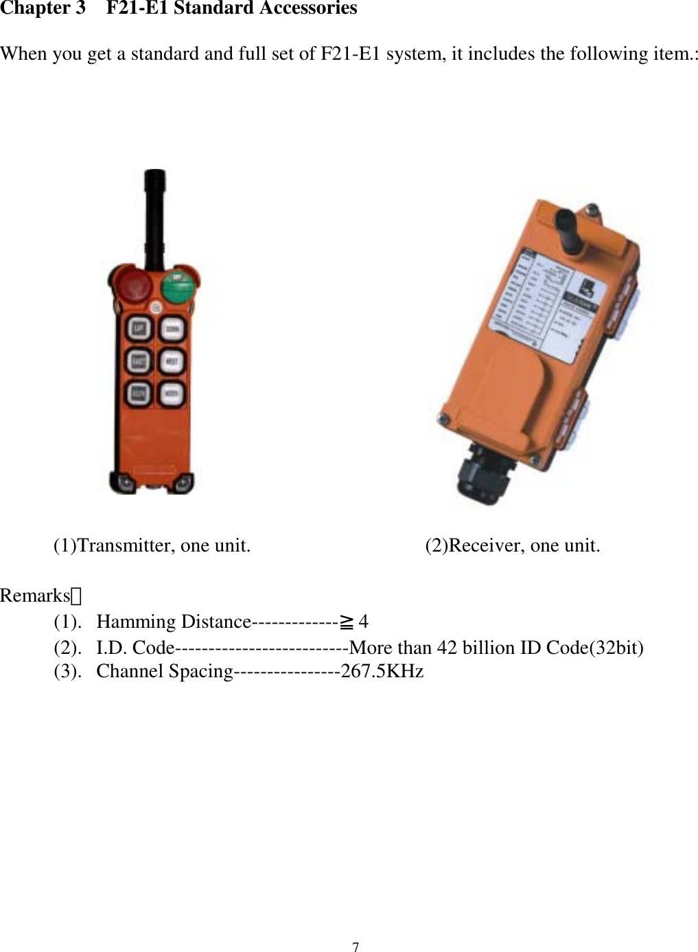 Chapter 3    F21-E1 Standard Accessories  When you get a standard and full set of F21-E1 system, it includes the following item.:               (2)Receiver, one unit.         (1)Transmitter, one unit.   Remarks： (1). Hamming Distance-------------≧4 (2).  I.D. Code--------------------------More than 42 billion ID Code(32bit) (3). Channel Spacing----------------267.5KHz            7