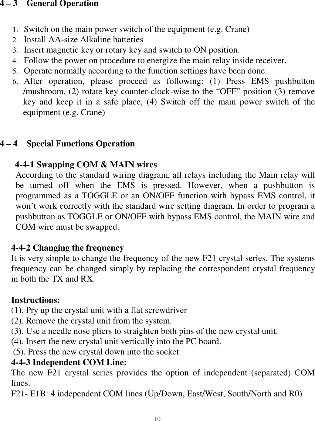4 &ndash; 3    General Operation  Switch on the main power switch of the equipment (e.g. Crane) 1. 2. 3. 4. 5. 6. Install AA-size Alkaline batteries   Insert magnetic key or rotary key and switch to ON position. Follow the power on procedure to energize the main relay inside receiver.   Operate normally according to the function settings have been done. After operation, please proceed as following: (1) Press EMS pushbutton /mushroom, (2) rotate key counter-clock-wise to the &ldquo;OFF&rdquo; position (3) remove key and keep it in a safe place, (4) Switch off the main power switch of the equipment (e.g. Crane)     4 &ndash; 4    Special Functions Operation  4-4-1 Swapping COM &amp; MAIN wires According to the standard wiring diagram, all relays including the Main relay will be turned off when the EMS is pressed. However, when a pushbutton is programmed as a TOGGLE or an ON/OFF function with bypass EMS control, it won&rsquo;t work correctly with the standard wire setting diagram. In order to program a pushbutton as TOGGLE or ON/OFF with bypass EMS control, the MAIN wire and COM wire must be swapped.      4-4-2 Changing the frequency   It is very simple to change the frequency of the new F21 crystal series. The systems frequency can be changed simply by replacing the correspondent crystal frequency in both the TX and RX.    Instructions: (1). Pry up the crystal unit with a flat screwdriver   (2). Remove the crystal unit from the system.   (3). Use a needle nose pliers to straighten both pins of the new crystal unit.   (4). Insert the new crystal unit vertically into the PC board.   (5). Press the new crystal down into the socket.   4-4-3 Independent COM Line: The new F21 crystal series provides the option of independent (separated) COM lines. F21- E1B: 4 independent COM lines (Up/Down, East/West, South/North and R0)        10