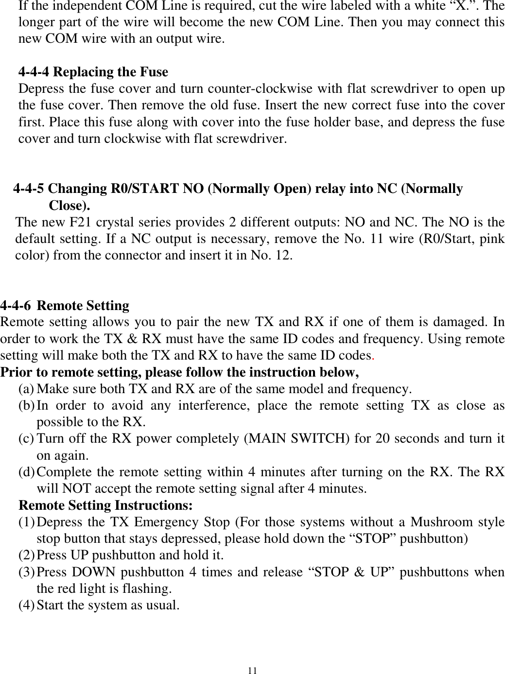 If the independent COM Line is required, cut the wire labeled with a white &ldquo;X.&rdquo;. The longer part of the wire will become the new COM Line. Then you may connect this new COM wire with an output wire.  4-4-4 Replacing the Fuse Depress the fuse cover and turn counter-clockwise with flat screwdriver to open up the fuse cover. Then remove the old fuse. Insert the new correct fuse into the cover first. Place this fuse along with cover into the fuse holder base, and depress the fuse cover and turn clockwise with flat screwdriver.    4-4-5 Changing R0/START NO (Normally Open) relay into NC (Normally   Close).  The new F21 crystal series provides 2 different outputs: NO and NC. The NO is the default setting. If a NC output is necessary, remove the No. 11 wire (R0/Start, pink color) from the connector and insert it in No. 12.     4-4-6 Remote Setting Remote setting allows you to pair the new TX and RX if one of them is damaged. In order to work the TX &amp; RX must have the same ID codes and frequency. Using remote setting will make both the TX and RX to have the same ID codes.  Prior to remote setting, please follow the instruction below,   (a) Make sure both TX and RX are of the same model and frequency. (b) In order to avoid any interference, place the remote setting TX as close as possible to the RX. (c) Turn off the RX power completely (MAIN SWITCH) for 20 seconds and turn it on again. (d) Complete the remote setting within 4 minutes after turning on the RX. The RX will NOT accept the remote setting signal after 4 minutes. Remote Setting Instructions: (1) Depress the TX Emergency Stop (For those systems without a Mushroom style stop button that stays depressed, please hold down the &ldquo;STOP&rdquo; pushbutton) (2) Press UP pushbutton and hold it. (3) Press DOWN pushbutton 4 times and release &ldquo;STOP &amp; UP&rdquo; pushbuttons when the red light is flashing. (4) Start the system as usual.    11