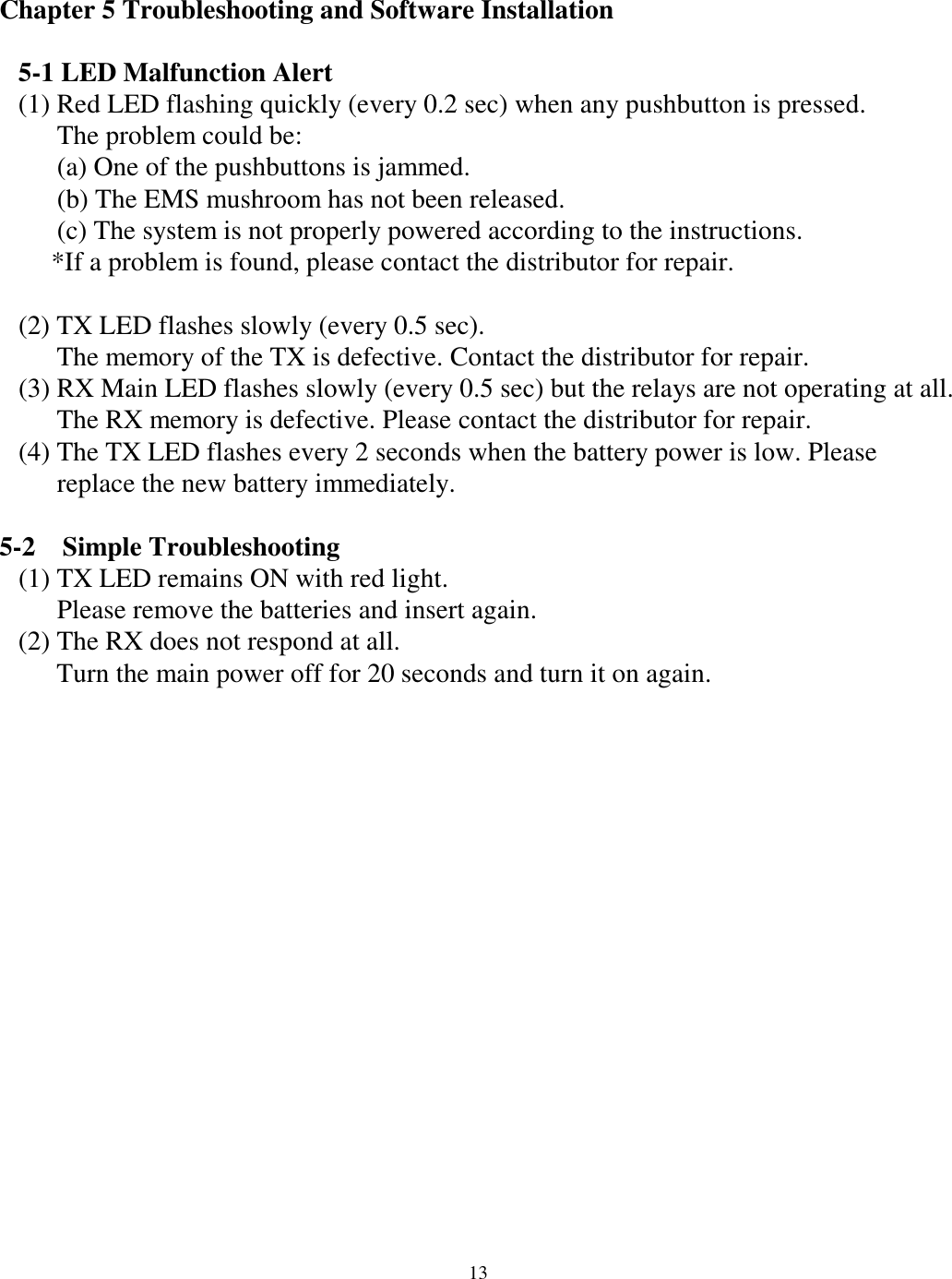 Chapter 5 Troubleshooting and Software Installation    5-1 LED Malfunction Alert (1) Red LED flashing quickly (every 0.2 sec) when any pushbutton is pressed. The problem could be: (a) One of the pushbuttons is jammed. (b) The EMS mushroom has not been released.   (c) The system is not properly powered according to the instructions. *If a problem is found, please contact the distributor for repair.  (2) TX LED flashes slowly (every 0.5 sec).   The memory of the TX is defective. Contact the distributor for repair. (3) RX Main LED flashes slowly (every 0.5 sec) but the relays are not operating at all.   The RX memory is defective. Please contact the distributor for repair. (4) The TX LED flashes every 2 seconds when the battery power is low. Please   replace the new battery immediately.  5-2  Simple Troubleshooting (1) TX LED remains ON with red light. Please remove the batteries and insert again.   (2) The RX does not respond at all. Turn the main power off for 20 seconds and turn it on again.                 13