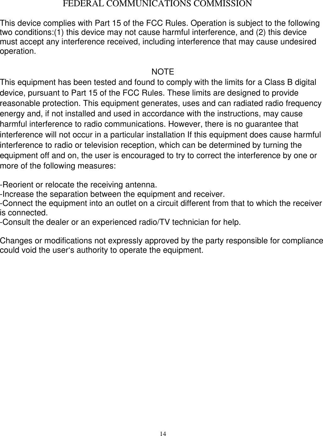  14    FEDERAL COMMUNICATIONS COMMISSION  This device complies with Part 15 of the FCC Rules. Operation is subject to the following two conditions:(1) this device may not cause harmful interference, and (2) this device must accept any interference received, including interference that may cause undesired operation.   NOTE This equipment has been tested and found to comply with the limits for a Class B digital device, pursuant to Part 15 of the FCC Rules. These limits are designed to provide reasonable protection. This equipment generates, uses and can radiated radio frequency energy and, if not installed and used in accordance with the instructions, may cause harmful interference to radio communications. However, there is no guarantee that interference will not occur in a particular installation If this equipment does cause harmful interference to radio or television reception, which can be determined by turning the equipment off and on, the user is encouraged to try to correct the interference by one or more of the following measures:  -Reorient or relocate the receiving antenna. -Increase the separation between the equipment and receiver. -Connect the equipment into an outlet on a circuit different from that to which the receiver is connected. -Consult the dealer or an experienced radio/TV technician for help.  Changes or modifications not expressly approved by the party responsible for compliance could void the user&lsquo;s authority to operate the equipment.  