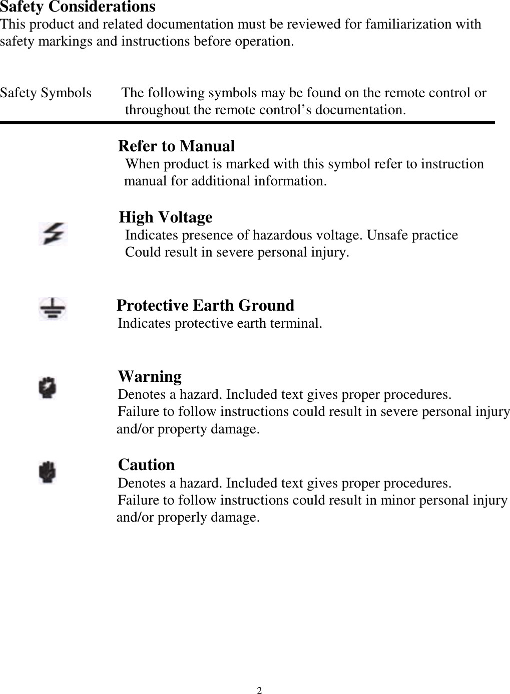Safety Considerations This product and related documentation must be reviewed for familiarization with safety markings and instructions before operation.   Safety Symbols        The following symbols may be found on the remote control or                    throughout the remote control&rsquo;s documentation.                    Refer to Manual                    When product is marked with this symbol refer to instruction    manual for additional information.                   High Voltage                  Indicates presence of hazardous voltage. Unsafe practice                    Could result in severe personal injury.                    Protective Earth Ground                 Indicates protective earth terminal.                                    Warning                 Denotes a hazard. Included text gives proper procedures.                 Failure to follow instructions could result in severe personal injury and/or property damage.                    Caution                 Denotes a hazard. Included text gives proper procedures.                 Failure to follow instructions could result in minor personal injury and/or properly damage.           2