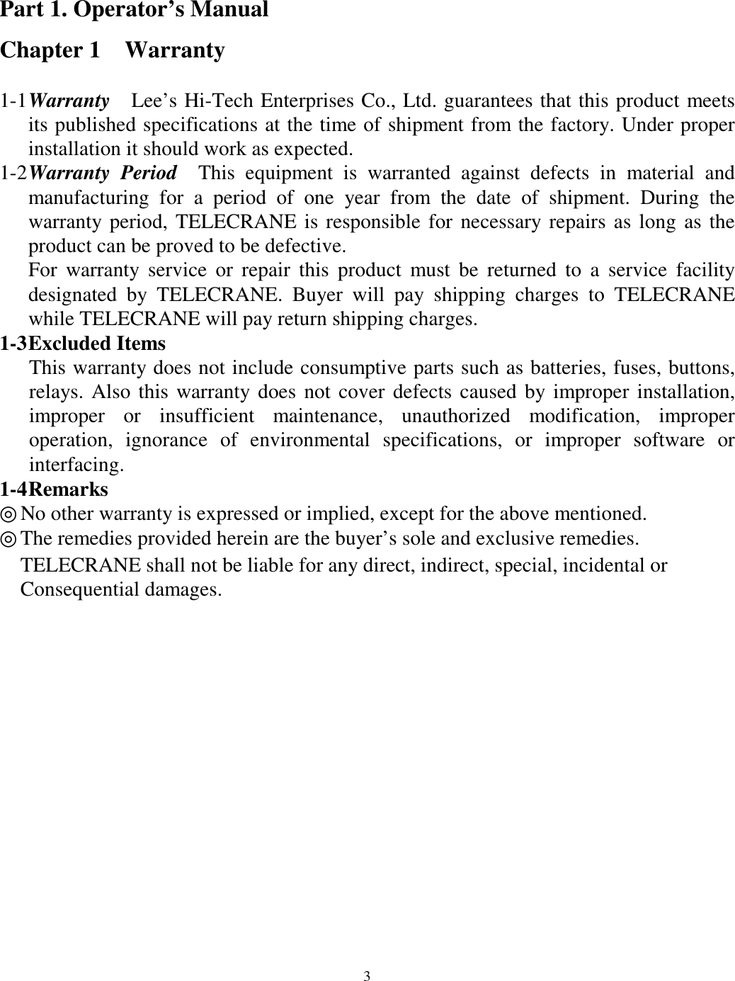 Part 1. Operator&rsquo;s Manual Chapter 1  Warranty  1-1 Warranty   Lee&rsquo;s Hi-Tech Enterprises Co., Ltd. guarantees that this product meets its published specifications at the time of shipment from the factory. Under proper installation it should work as expected. 1-2 Warranty Period  This equipment is warranted against defects in material and manufacturing for a period of one year from the date of shipment. During the warranty period, TELECRANE is responsible for necessary repairs as long as the product can be proved to be defective. For warranty service or repair this product must be returned to a service facility designated by TELECRANE. Buyer will pay shipping charges to TELECRANE while TELECRANE will pay return shipping charges.   1-3 Excluded  Items   This warranty does not include consumptive parts such as batteries, fuses, buttons, relays. Also this warranty does not cover defects caused by improper installation, improper or insufficient maintenance, unauthorized modification, improper operation, ignorance of environmental specifications, or improper software or interfacing. 1-4 Remarks ◎ No other warranty is expressed or implied, except for the above mentioned. ◎The remedies provided herein are the buyer&rsquo;s sole and exclusive remedies.       TELECRANE shall not be liable for any direct, indirect, special, incidental or       Consequential damages.                3