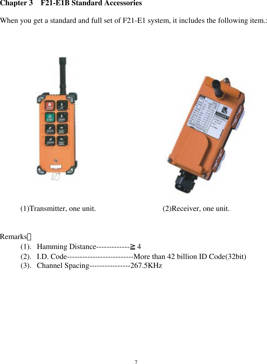 Chapter 3    F21-E1B Standard Accessories  When you get a standard and full set of F21-E1 system, it includes the following item.:                 (2)Receiver, one unit.       (1)Transmitter, one unit.    Remarks： (1). Hamming Distance-------------≧4 (2).  I.D. Code--------------------------More than 42 billion ID Code(32bit) (3). Channel Spacing----------------267.5KHz      7
