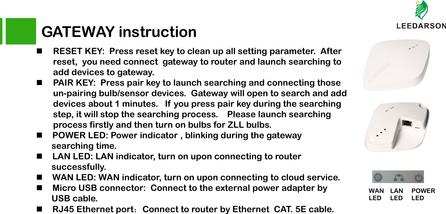 RESET KEY:  Press reset key to clean up all setting parameter.  After reset,  you need connect  gateway to router and launch searching to add devices to gateway. PAIR KEY:  Press pair key to launch searching and connecting those un-pairing bulb/sensor devices.  Gateway will open to search and add devices about 1 minutes.   If  you press pair key during the searching step, it will stop the searching process.    Please launch searching process firstly and then turn on bulbs for ZLL bulbs.     POWER LED: Power indicator , blinking during the gateway searching time. LAN LED: LAN indicator, turn on upon connecting to router   successfully. WAN LED: WAN indicator, turn on upon connecting to cloud service. Micro USB connector:  Connect to the external power adapter by USB cable.RJ45 Ethernet port：Connect to router by Ethernet  CAT. 5E cable. GATEWAY instructionPOWERLEDLAN LEDWAN LED