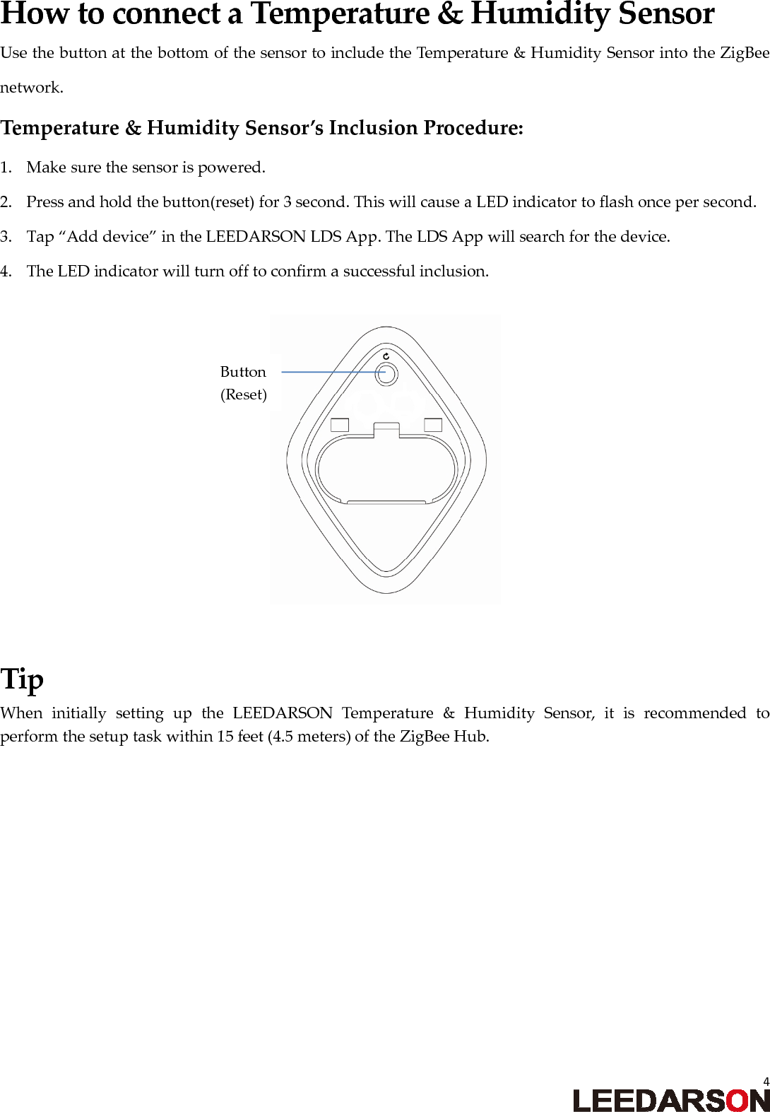 4HowtoconnectaTemperature&amp;HumiditySensorUsethebuttonatthebottomofthesensortoincludetheTemperature&amp;HumiditySensorintotheZigBeenetwork.Temperature&amp;HumiditySensor&rsquo;sInclusionProcedure:1. Makesurethesensorispowered.2. Pressandholdthebutton(reset)for3second.ThiswillcauseaLEDindicatortoflashoncepersecond.3. Tap&ldquo;Adddevice&rdquo;intheLEEDARSONLDSApp.TheLDSAppwillsearchforthedevice.4. TheLEDindicatorwillturnofftoconfirmasuccessfulinclusion.TipWheninitiallysettinguptheLEEDARSONTemperature&amp;HumiditySensor,itisrecommendedtoperformthesetuptaskwithin15feet(4.5meters)oftheZigBeeHub.Button(Reset)