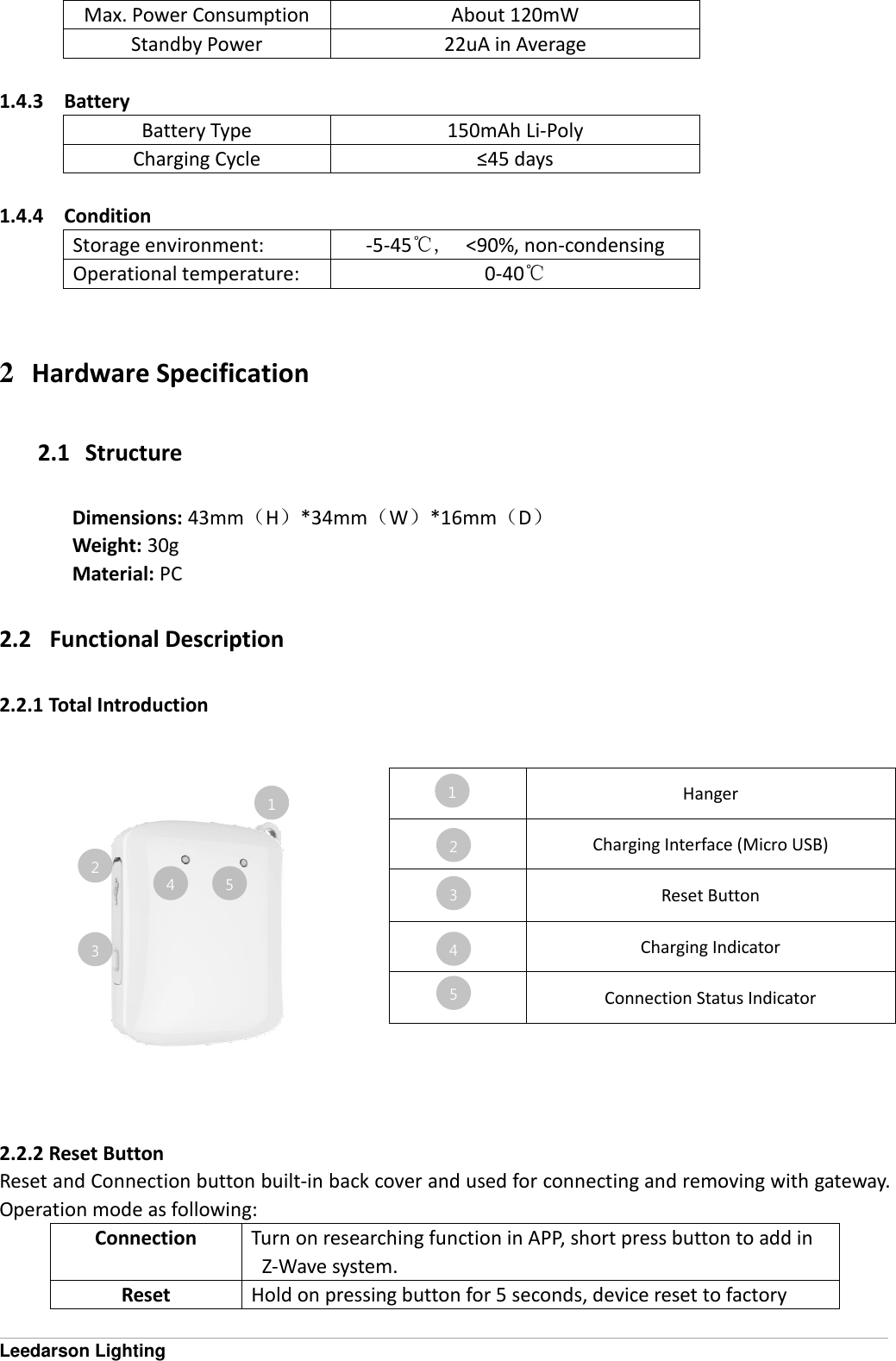  Leedarson Lighting Max. Power Consumption About 120mW Standby Power 22uA in Average  1.4.3 Battery Battery Type 150mAh Li-Poly Charging Cycle &le;45 days  1.4.4 Condition Storage environment: -5-45℃,    <90%, non-condensing Operational temperature: 0-40℃   2 Hardware Specification 2.1   Structure Dimensions: 43mm（H）*34mm（W）*16mm（D） Weight: 30g Material: PC 2.2   Functional Description 2.2.1 Total Introduction    2.2.2 Reset Button Reset and Connection button built-in back cover and used for connecting and removing with gateway. Operation mode as following: Connection Turn on researching function in APP, short press button to add in Z-Wave system. Reset Hold on pressing button for 5 seconds, device reset to factory  Hanger  Charging Interface (Micro USB)  Reset Button  Charging Indicator  Connection Status Indicator 1 1 2 3 4 2 3 4 5 5 