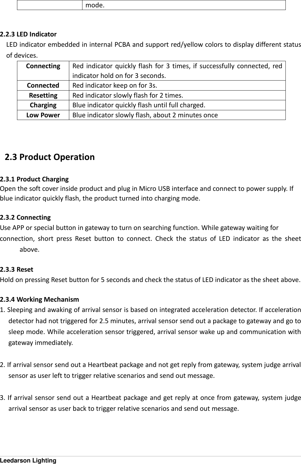 Leedarson Lighting mode.   2.2.3 LED Indicator LED indicator embedded in internal PCBA and support red/yellow colors to display different status of devices.   Connecting Red  indicator  quickly  flash  for 3  times,  if  successfully  connected,  red indicator hold on for 3 seconds. Connected Red indicator keep on for 3s. Resetting Red indicator slowly flash for 2 times. Charging Blue indicator quickly flash until full charged. Low Power Blue indicator slowly flash, about 2 minutes once    2.3 Product Operation 2.3.1 Product Charging Open the soft cover inside product and plug in Micro USB interface and connect to power supply. If   blue indicator quickly flash, the product turned into charging mode.  2.3.2 Connecting Use APP or special button in gateway to turn on searching function. While gateway waiting for   connection,  short  press  Reset  button  to  connect.  Check  the  status  of  LED  indicator  as  the  sheet above.  2.3.3 Reset Hold on pressing Reset button for 5 seconds and check the status of LED indicator as the sheet above.  2.3.4 Working Mechanism 1. Sleeping and awaking of arrival sensor is based on integrated acceleration detector. If acceleration detector had not triggered for 2.5 minutes, arrival sensor send out a package to gateway and go to sleep mode. While acceleration sensor triggered, arrival sensor wake up and communication with gateway immediately.  2. If arrival sensor send out a Heartbeat package and not get reply from gateway, system judge arrival sensor as user left to trigger relative scenarios and send out message.  3. If arrival sensor send out a Heartbeat package and get reply at once from gateway, system judge arrival sensor as user back to trigger relative scenarios and send out message.     