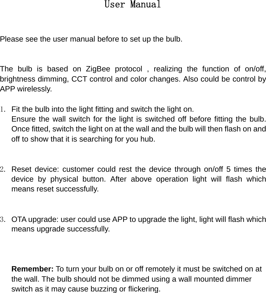 User Manual  Please see the user manual before to set up the bulb.   The bulb is based on ZigBee protocol , realizing the function of on/off, brightness dimming, CCT control and color changes. Also could be control by APP wirelessly.  1.  Fit the bulb into the light fitting and switch the light on. Ensure the wall switch for the light is switched off before fitting the bulb. Once fitted, switch the light on at the wall and the bulb will then flash on and off to show that it is searching for you hub.   2. Reset device: customer could rest the device through on/off 5 times the device by physical button. After above operation light will flash which means reset successfully.   3.  OTA upgrade: user could use APP to upgrade the light, light will flash which means upgrade successfully.    Remember: To turn your bulb on or off remotely it must be switched on at the wall. The bulb should not be dimmed using a wall mounted dimmer switch as it may cause buzzing or flickering.               