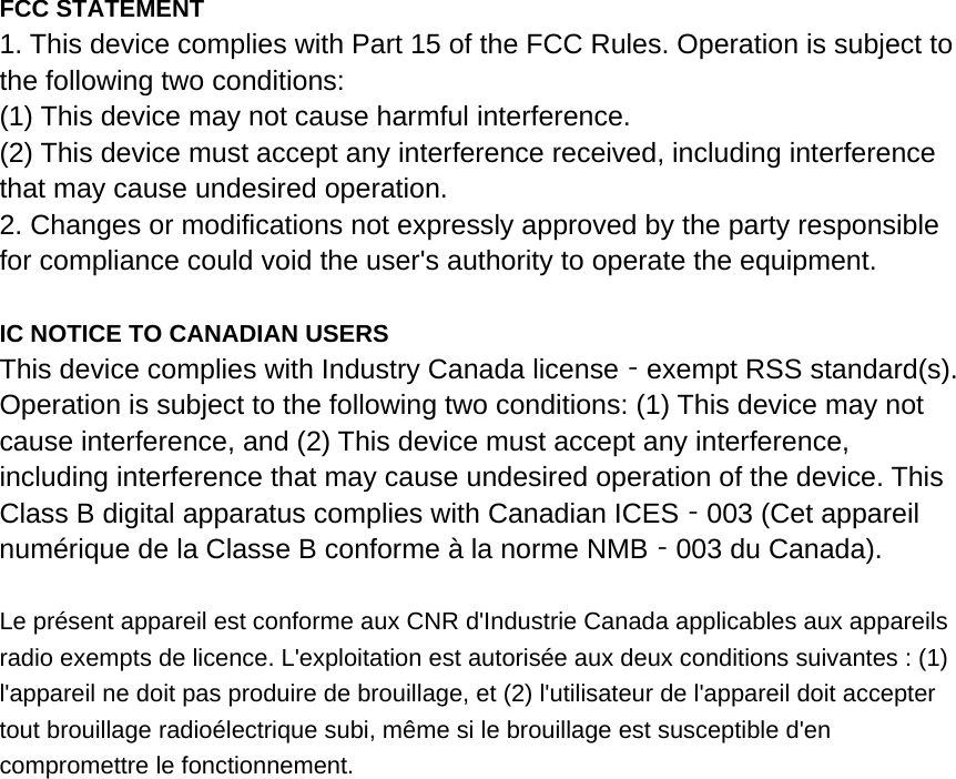 FCC STATEMENT 1. This device complies with Part 15 of the FCC Rules. Operation is subject to the following two conditions: (1) This device may not cause harmful interference. (2) This device must accept any interference received, including interference that may cause undesired operation. 2. Changes or modifications not expressly approved by the party responsible for compliance could void the user&apos;s authority to operate the equipment.  IC NOTICE TO CANADIAN USERS This device complies with Industry Canada license exempt RSS standard(s). ‐Operation is subject to the following two conditions: (1) This device may not cause interference, and (2) This device must accept any interference, including interference that may cause undesired operation of the device. This Class B digital apparatus complies with Canadian ICES 003 (Cet appareil ‐numérique de la Classe B conforme à la norme NMB 003 du Canada).‐  Le présent appareil est conforme aux CNR d&apos;Industrie Canada applicables aux appareils radio exempts de licence. L&apos;exploitation est autorisée aux deux conditions suivantes : (1) l&apos;appareil ne doit pas produire de brouillage, et (2) l&apos;utilisateur de l&apos;appareil doit accepter tout brouillage radioélectrique subi, même si le brouillage est susceptible d&apos;en compromettre le fonctionnement. 