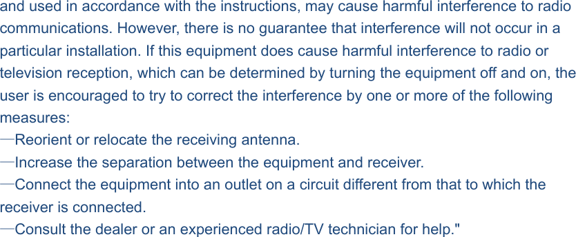and used in accordance with the instructions, may cause harmful interference to radio communications. However, there is no guarantee that interference will not occur in a particular installation. If this equipment does cause harmful interference to radio or television reception, which can be determined by turning the equipment off and on, the user is encouraged to try to correct the interference by one or more of the following measures: —Reorient or relocate the receiving antenna. —Increase the separation between the equipment and receiver. —Connect the equipment into an outlet on a circuit different from that to which the receiver is connected. —Consult the dealer or an experienced radio/TV technician for help.&quot; 