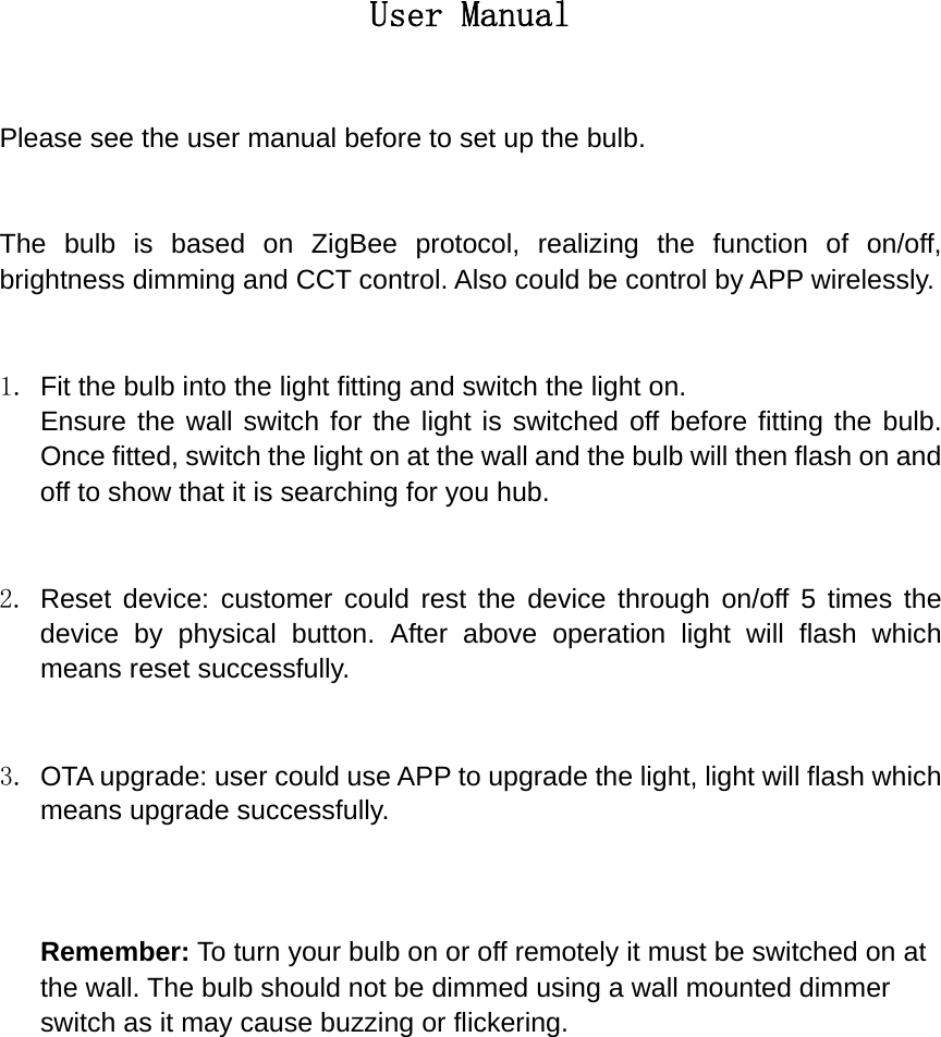 User Manual  Please see the user manual before to set up the bulb.   The bulb is based on ZigBee protocol, realizing the function of on/off, brightness dimming and CCT control. Also could be control by APP wirelessly.   1.  Fit the bulb into the light fitting and switch the light on. Ensure the wall switch for the light is switched off before fitting the bulb. Once fitted, switch the light on at the wall and the bulb will then flash on and off to show that it is searching for you hub.   2. Reset device: customer could rest the device through on/off 5 times the device by physical button. After above operation light will flash which means reset successfully.   3.  OTA upgrade: user could use APP to upgrade the light, light will flash which means upgrade successfully.    Remember: To turn your bulb on or off remotely it must be switched on at the wall. The bulb should not be dimmed using a wall mounted dimmer switch as it may cause buzzing or flickering.               