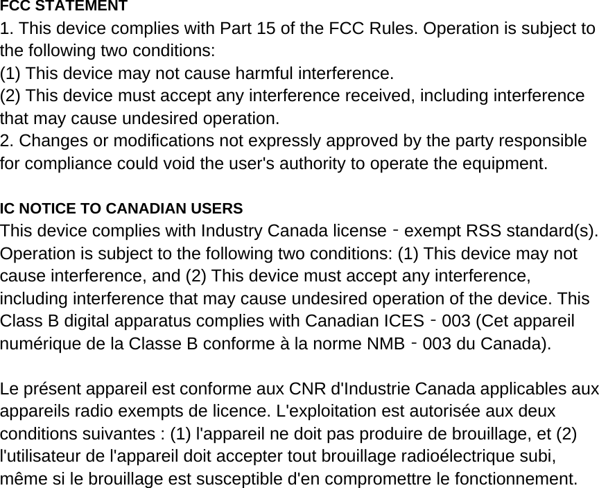  FCC STATEMENT 1. This device complies with Part 15 of the FCC Rules. Operation is subject to the following two conditions: (1) This device may not cause harmful interference. (2) This device must accept any interference received, including interference that may cause undesired operation. 2. Changes or modifications not expressly approved by the party responsible for compliance could void the user&apos;s authority to operate the equipment.  IC NOTICE TO CANADIAN USERS This device complies with Industry Canada license exempt RSS standard(s). ‐Operation is subject to the following two conditions: (1) This device may not cause interference, and (2) This device must accept any interference, including interference that may cause undesired operation of the device. This Class B digital apparatus complies with Canadian ICES 003 (Cet appareil ‐numérique de la Classe B conforme à la norme NMB 003 du Canada).‐  Le présent appareil est conforme aux CNR d&apos;Industrie Canada applicables aux appareils radio exempts de licence. L&apos;exploitation est autorisée aux deux conditions suivantes : (1) l&apos;appareil ne doit pas produire de brouillage, et (2) l&apos;utilisateur de l&apos;appareil doit accepter tout brouillage radioélectrique subi, même si le brouillage est susceptible d&apos;en compromettre le fonctionnement.  