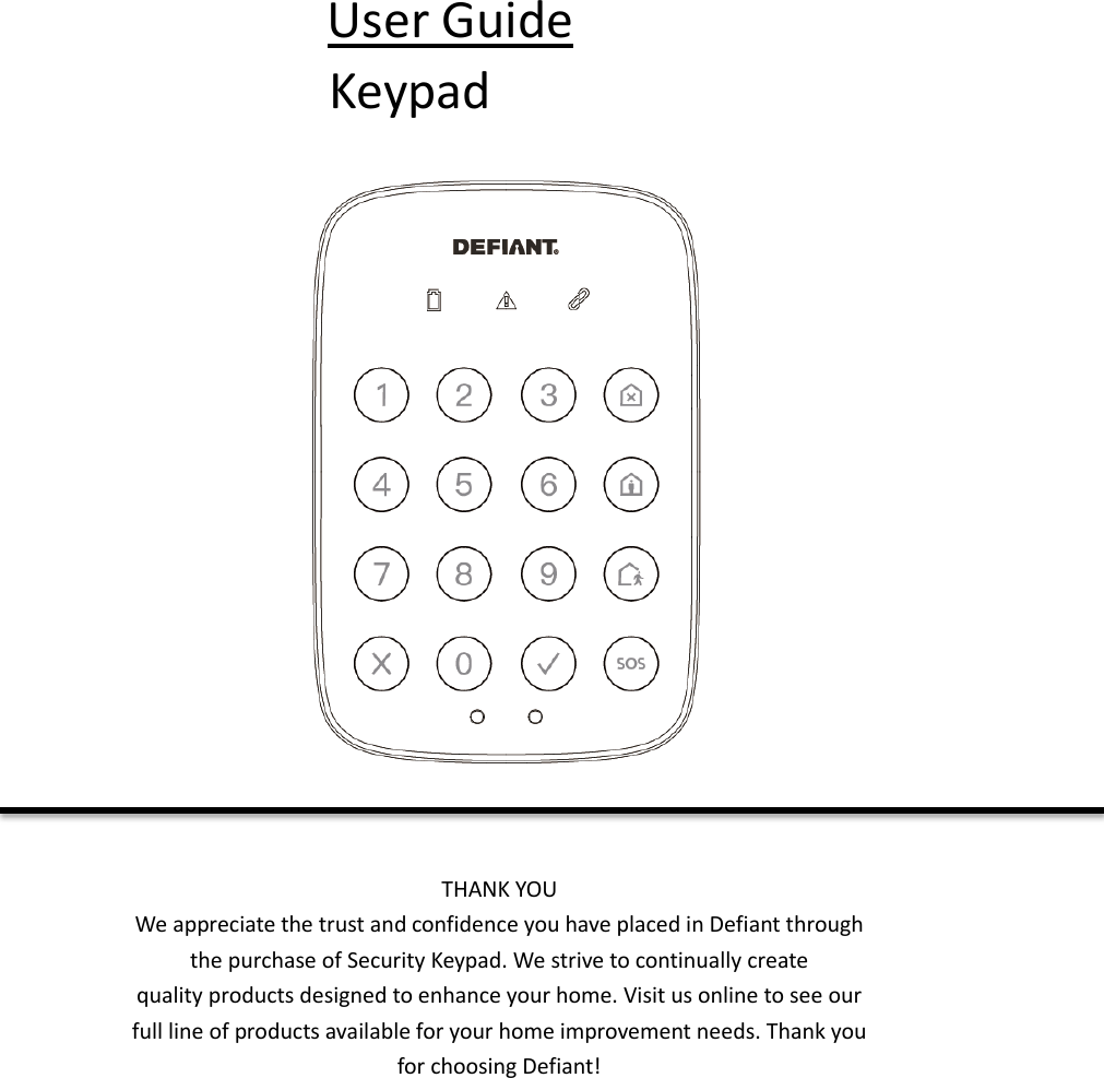 User Guide Keypad  THANK YOU We appreciate the trust and confidence you have placed in Defiant through the purchase of Security Keypad. We strive to continually create quality products designed to enhance your home. Visit us online to see our full line of products available for your home improvement needs. Thank you for choosing Defiant!    